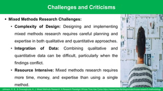 Challenges and Criticisms
Johnson, R. B., & Onwuegbuzie, A. J. Mixed Methods Research: A Research Paradigm Whose Time Has Come https://researcher.life/blog/article/choose-research-methodology
94
▪ Mixed Methods Research Challenges:
• Complexity of Design: Designing and implementing
mixed methods research requires careful planning and
expertise in both qualitative and quantitative approaches.
• Integration of Data: Combining qualitative and
quantitative data can be difficult, particularly when the
findings conflict.
• Resource Intensive: Mixed methods research requires
more time, money, and expertise than using a single
method.
 