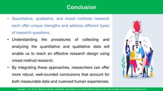 Conclusion
Creswell, J. W. (2014). Research Design: Qualitative, Quantitative, and Mixed Methods Approaches (4th ed.)/ttps://www.klcommunications.com
95
• Quantitative, qualitative, and mixed methods research
each offer unique strengths and address different types
of research questions.
• Understanding the procedures of collecting and
analyzing the quantitative and qualitative data will
enable us to reach an effective research design using
mixed method research.
• By integrating these approaches, researchers can offer
more robust, well-rounded conclusions that account for
both measurable data and nuanced human experiences.
 