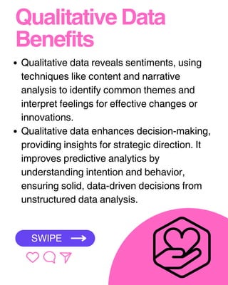 Qualitative Data
Benefits
Qualitative data reveals sentiments, using
techniques like content and narrative
analysis to identify common themes and
interpret feelings for effective changes or
innovations.
Qualitative data enhances decision-making,
providing insights for strategic direction. It
improves predictive analytics by
understanding intention and behavior,
ensuring solid, data-driven decisions from
unstructured data analysis.
SWIPE
 