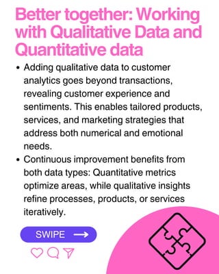 Better together: Working
with Qualitative Data and
Quantitative data
Adding qualitative data to customer
analytics goes beyond transactions,
revealing customer experience and
sentiments. This enables tailored products,
services, and marketing strategies that
address both numerical and emotional
needs.
Continuous improvement benefits from
both data types: Quantitative metrics
optimize areas, while qualitative insights
refine processes, products, or services
iteratively.
SWIPE
 