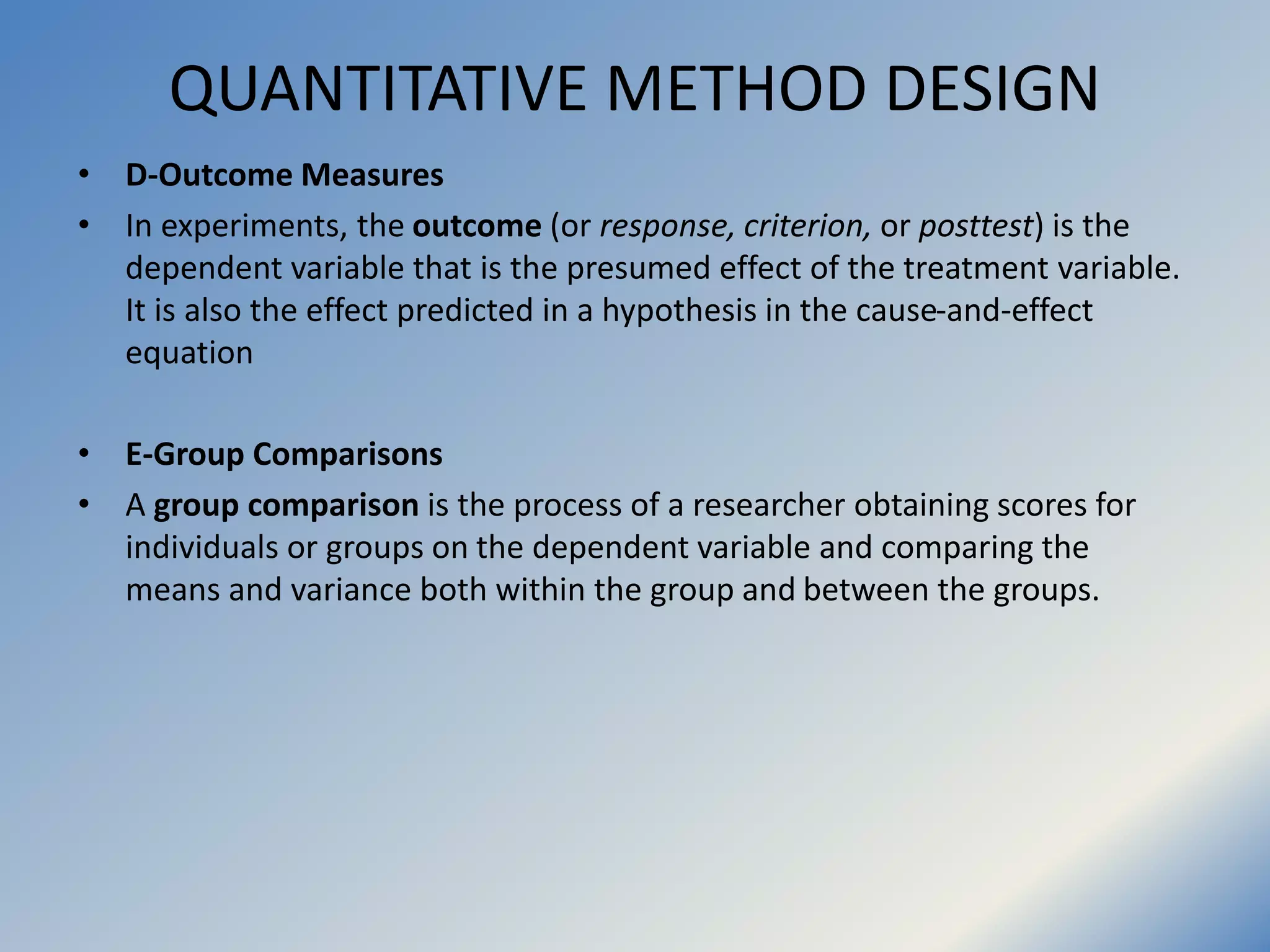 QUANTITATIVE METHOD DESIGN
• D-Outcome Measures
• In experiments, the outcome (or response, criterion, or posttest) is the
dependent variable that is the presumed effect of the treatment variable.
It is also the effect predicted in a hypothesis in the cause-and-effect
equation
• E-Group Comparisons
• A group comparison is the process of a researcher obtaining scores for
individuals or groups on the dependent variable and comparing the
means and variance both within the group and between the groups.
 