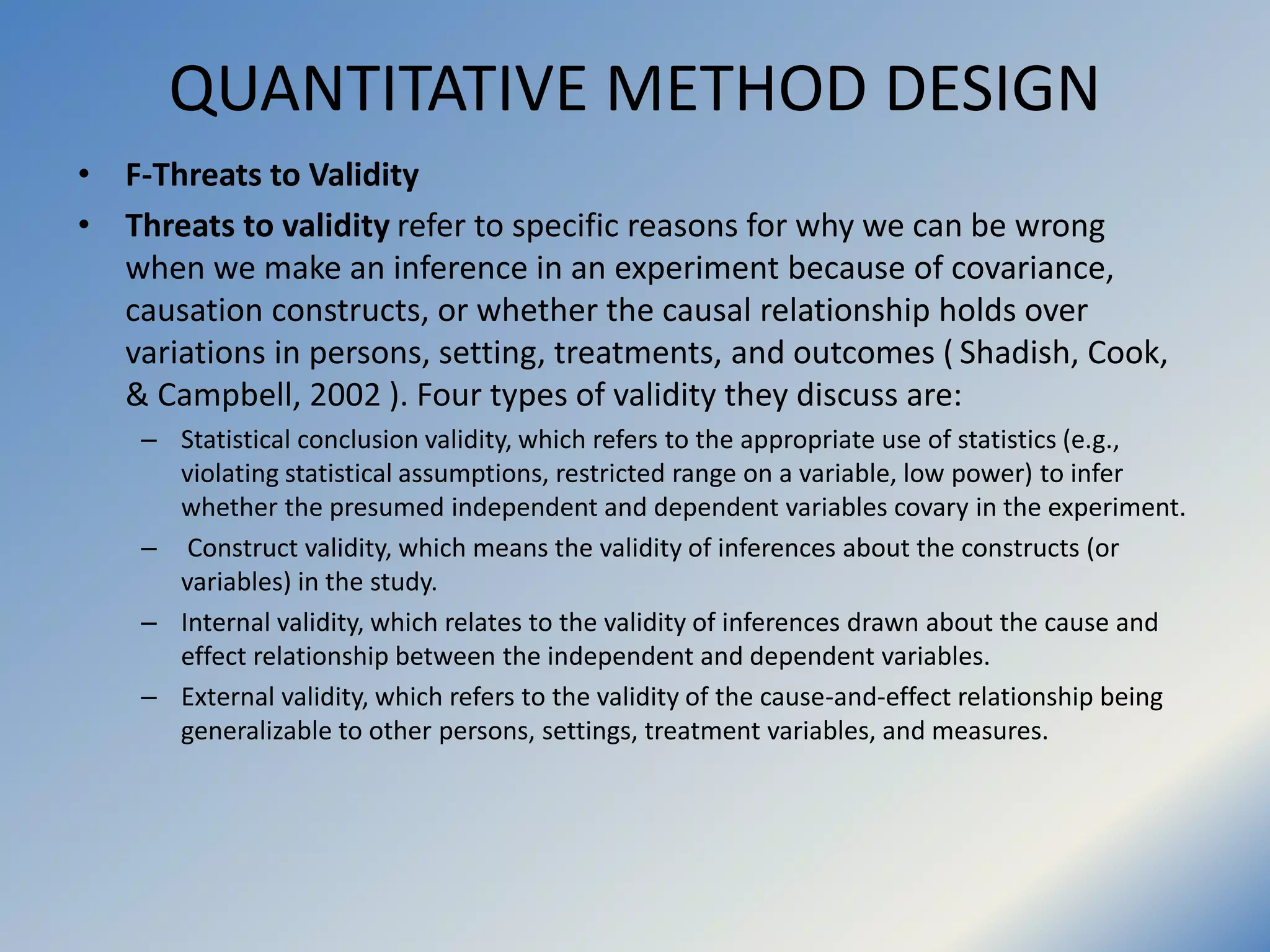 QUANTITATIVE METHOD DESIGN
• F-Threats to Validity
• Threats to validity refer to specific reasons for why we can be wrong
when we make an inference in an experiment because of covariance,
causation constructs, or whether the causal relationship holds over
variations in persons, setting, treatments, and outcomes ( Shadish, Cook,
& Campbell, 2002 ). Four types of validity they discuss are:
– Statistical conclusion validity, which refers to the appropriate use of statistics (e.g.,
violating statistical assumptions, restricted range on a variable, low power) to infer
whether the presumed independent and dependent variables covary in the experiment.
– Construct validity, which means the validity of inferences about the constructs (or
variables) in the study.
– Internal validity, which relates to the validity of inferences drawn about the cause and
effect relationship between the independent and dependent variables.
– External validity, which refers to the validity of the cause-and-effect relationship being
generalizable to other persons, settings, treatment variables, and measures.
 