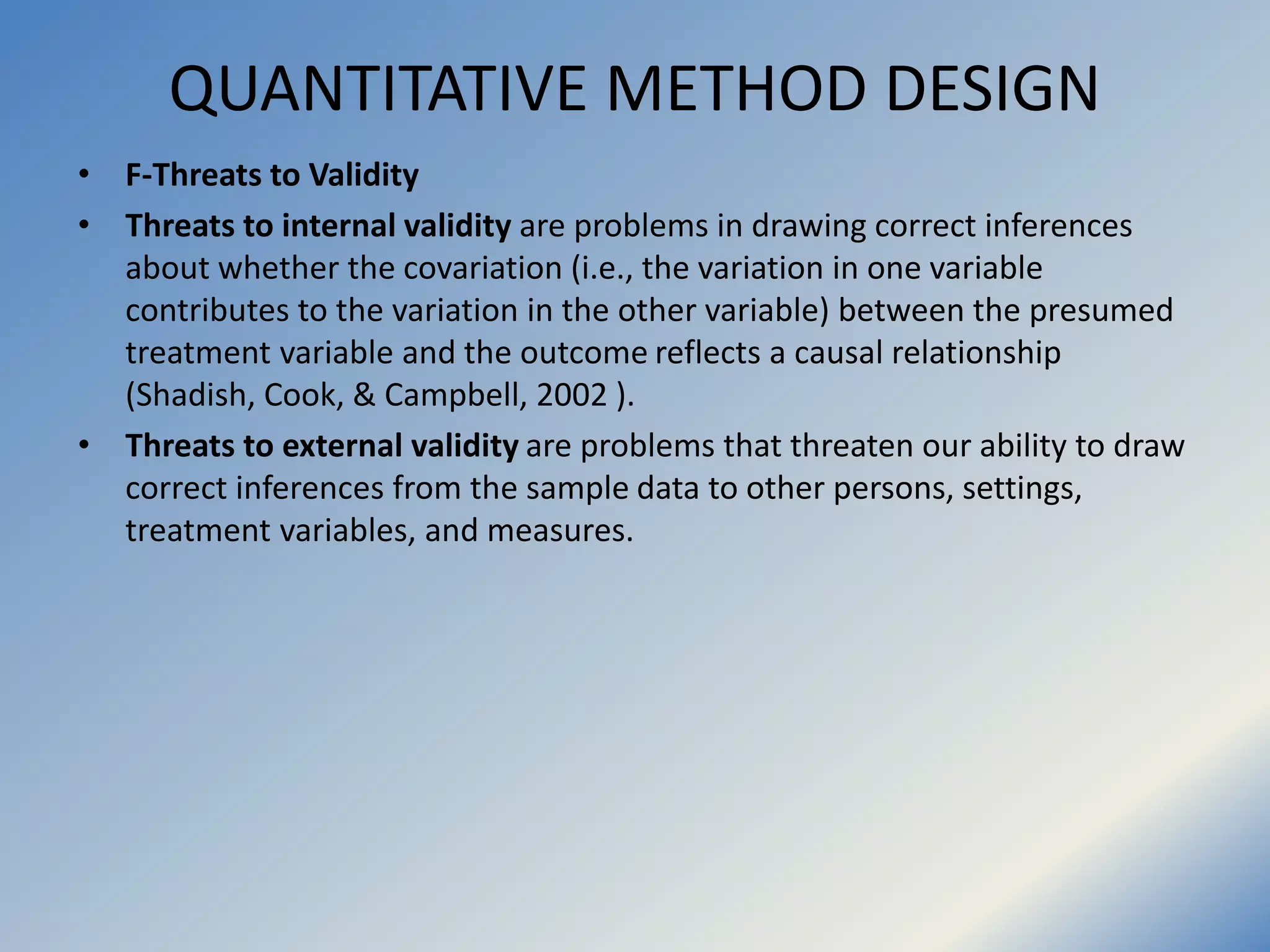 QUANTITATIVE METHOD DESIGN
• F-Threats to Validity
• Threats to internal validity are problems in drawing correct inferences
about whether the covariation (i.e., the variation in one variable
contributes to the variation in the other variable) between the presumed
treatment variable and the outcome reflects a causal relationship
(Shadish, Cook, & Campbell, 2002 ).
• Threats to external validity are problems that threaten our ability to draw
correct inferences from the sample data to other persons, settings,
treatment variables, and measures.
 