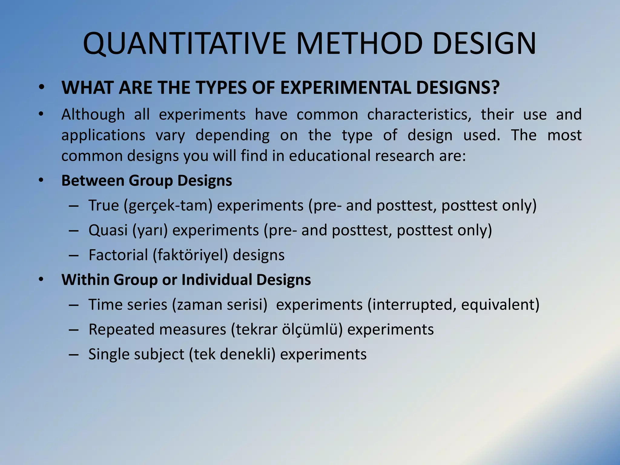 QUANTITATIVE METHOD DESIGN
• WHAT ARE THE TYPES OF EXPERIMENTAL DESIGNS?
• Although all experiments have common characteristics, their use and
applications vary depending on the type of design used. The most
common designs you will find in educational research are:
• Between Group Designs
– True (gerçek-tam) experiments (pre- and posttest, posttest only)
– Quasi (yarı) experiments (pre- and posttest, posttest only)
– Factorial (faktöriyel) designs
• Within Group or Individual Designs
– Time series (zaman serisi) experiments (interrupted, equivalent)
– Repeated measures (tekrar ölçümlü) experiments
– Single subject (tek denekli) experiments
 