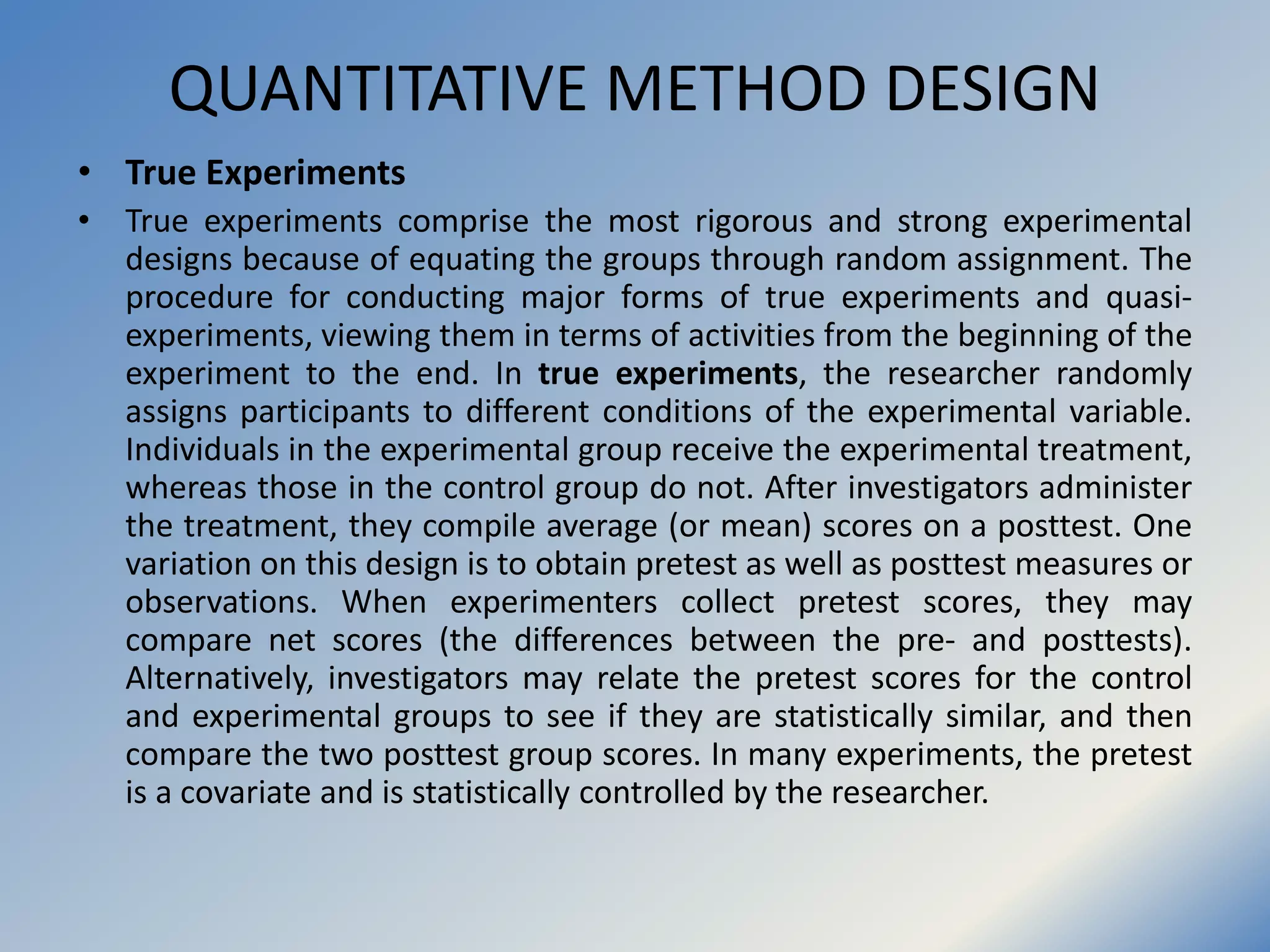 QUANTITATIVE METHOD DESIGN
• True Experiments
• True experiments comprise the most rigorous and strong experimental
designs because of equating the groups through random assignment. The
procedure for conducting major forms of true experiments and quasi-
experiments, viewing them in terms of activities from the beginning of the
experiment to the end. In true experiments, the researcher randomly
assigns participants to different conditions of the experimental variable.
Individuals in the experimental group receive the experimental treatment,
whereas those in the control group do not. After investigators administer
the treatment, they compile average (or mean) scores on a posttest. One
variation on this design is to obtain pretest as well as posttest measures or
observations. When experimenters collect pretest scores, they may
compare net scores (the differences between the pre- and posttests).
Alternatively, investigators may relate the pretest scores for the control
and experimental groups to see if they are statistically similar, and then
compare the two posttest group scores. In many experiments, the pretest
is a covariate and is statistically controlled by the researcher.
 