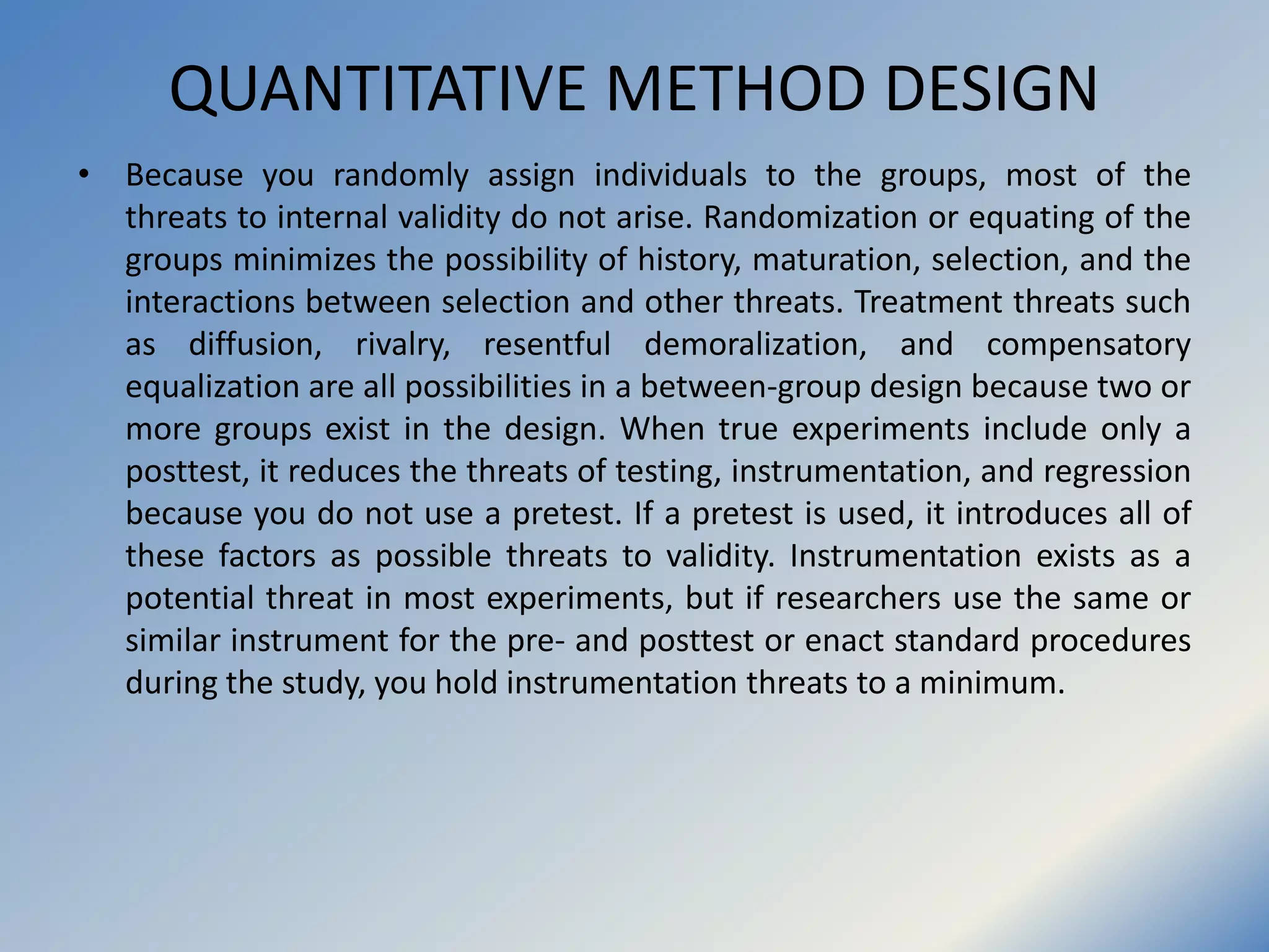 QUANTITATIVE METHOD DESIGN
• Because you randomly assign individuals to the groups, most of the
threats to internal validity do not arise. Randomization or equating of the
groups minimizes the possibility of history, maturation, selection, and the
interactions between selection and other threats. Treatment threats such
as diffusion, rivalry, resentful demoralization, and compensatory
equalization are all possibilities in a between-group design because two or
more groups exist in the design. When true experiments include only a
posttest, it reduces the threats of testing, instrumentation, and regression
because you do not use a pretest. If a pretest is used, it introduces all of
these factors as possible threats to validity. Instrumentation exists as a
potential threat in most experiments, but if researchers use the same or
similar instrument for the pre- and posttest or enact standard procedures
during the study, you hold instrumentation threats to a minimum.
 