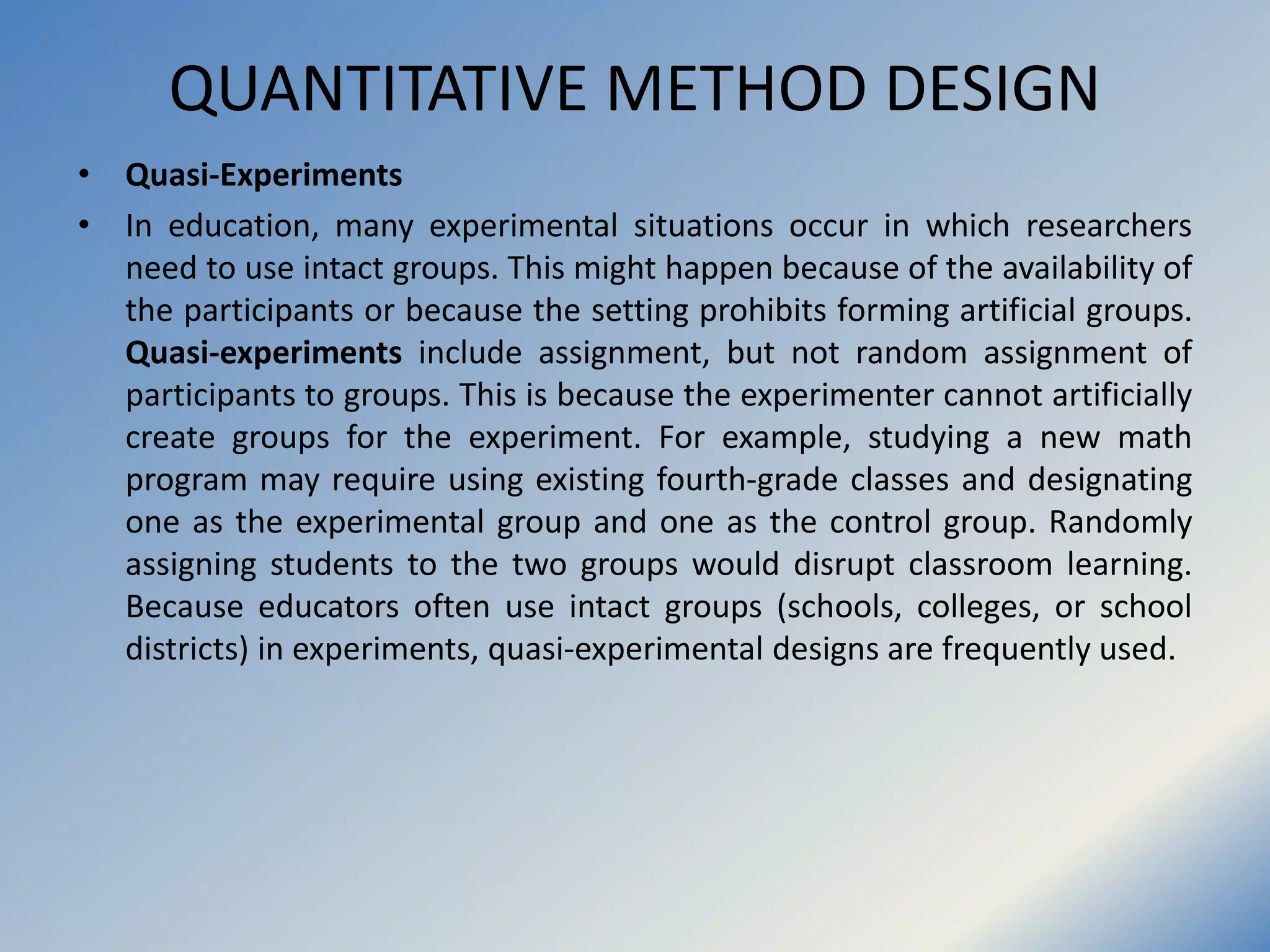 QUANTITATIVE METHOD DESIGN
• Quasi-Experiments
• In education, many experimental situations occur in which researchers
need to use intact groups. This might happen because of the availability of
the participants or because the setting prohibits forming artificial groups.
Quasi-experiments include assignment, but not random assignment of
participants to groups. This is because the experimenter cannot artificially
create groups for the experiment. For example, studying a new math
program may require using existing fourth-grade classes and designating
one as the experimental group and one as the control group. Randomly
assigning students to the two groups would disrupt classroom learning.
Because educators often use intact groups (schools, colleges, or school
districts) in experiments, quasi-experimental designs are frequently used.
 