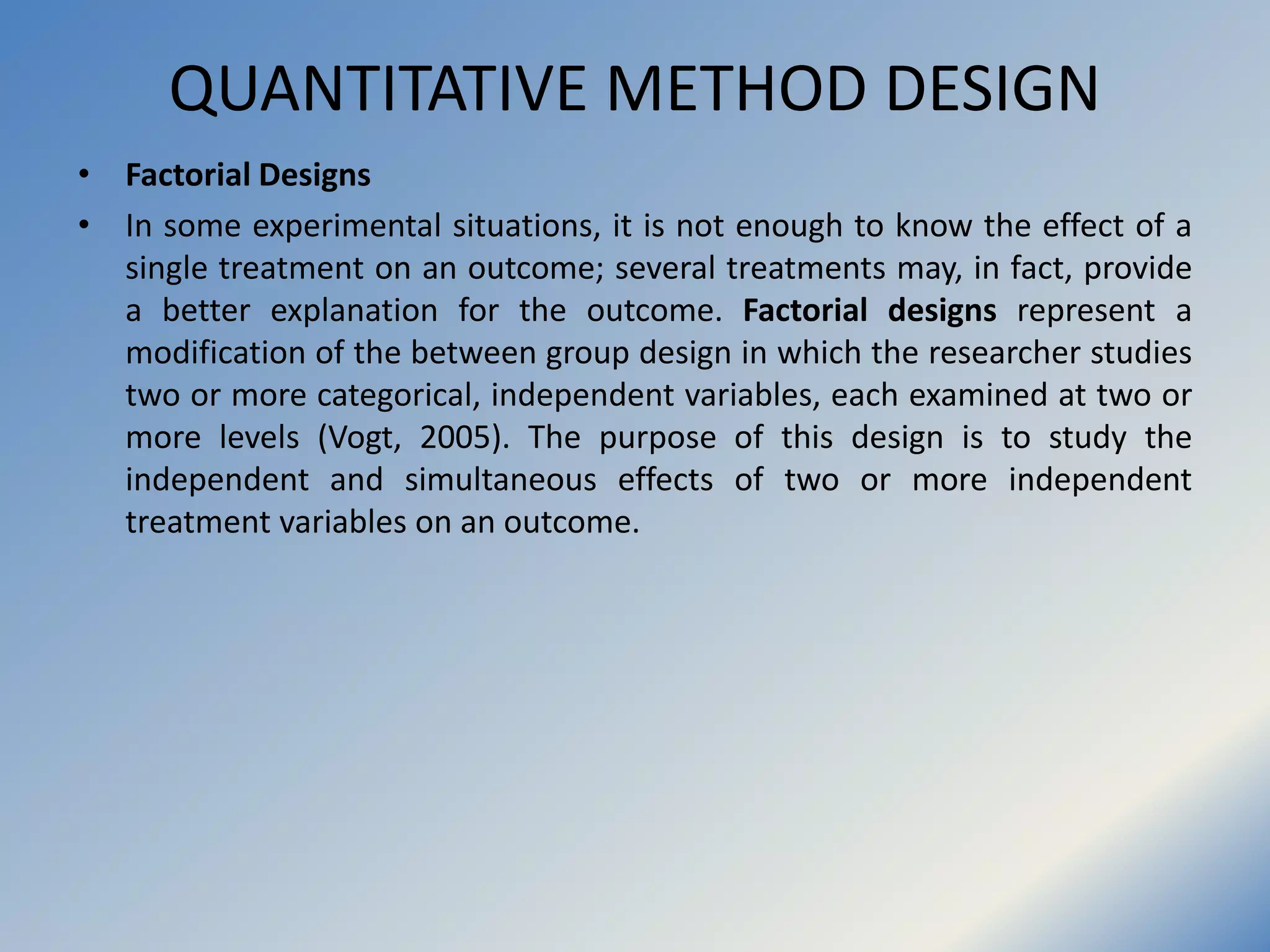QUANTITATIVE METHOD DESIGN
• Factorial Designs
• In some experimental situations, it is not enough to know the effect of a
single treatment on an outcome; several treatments may, in fact, provide
a better explanation for the outcome. Factorial designs represent a
modification of the between group design in which the researcher studies
two or more categorical, independent variables, each examined at two or
more levels (Vogt, 2005). The purpose of this design is to study the
independent and simultaneous effects of two or more independent
treatment variables on an outcome.
 
