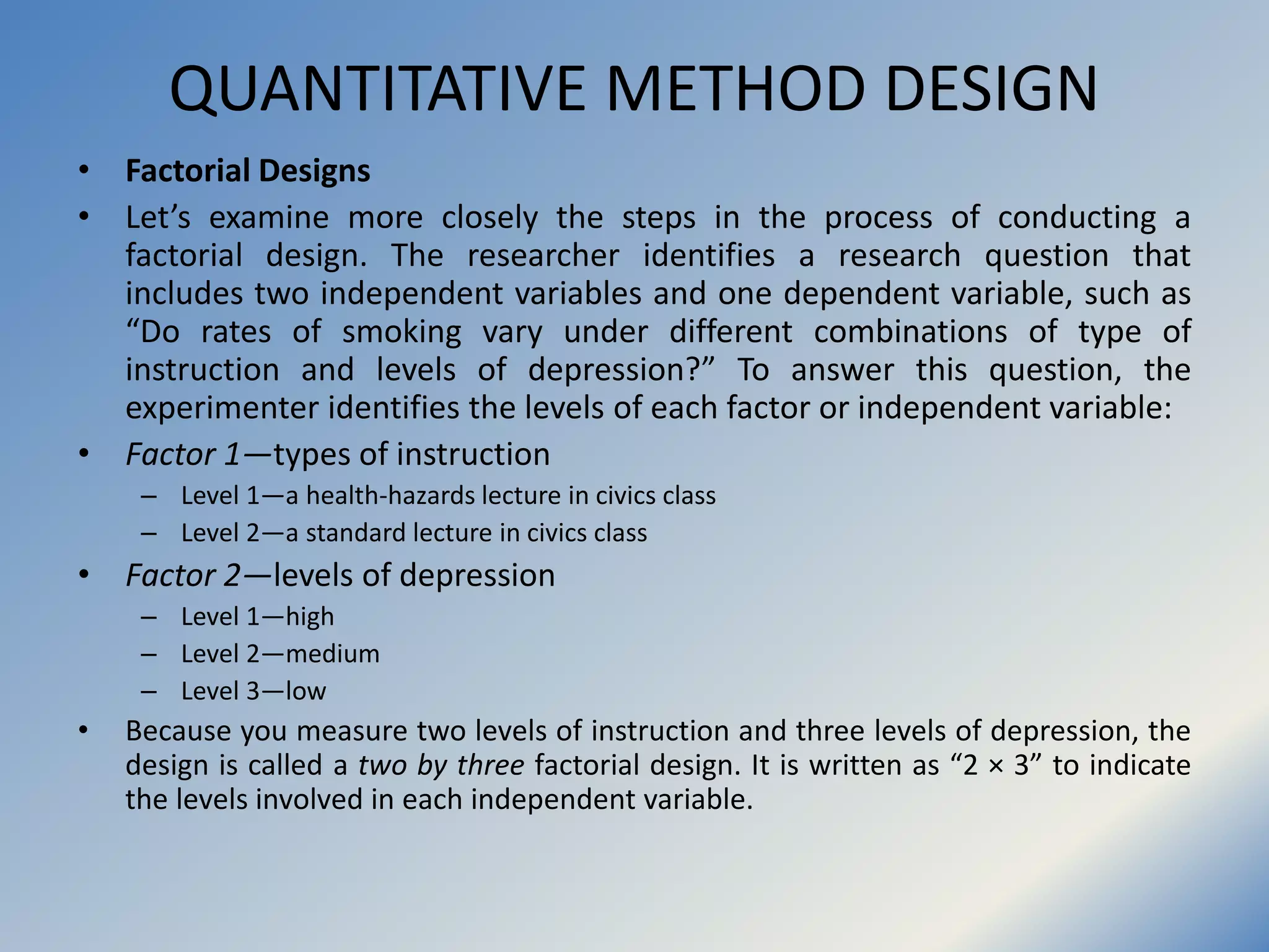 QUANTITATIVE METHOD DESIGN
• Factorial Designs
• Let’s examine more closely the steps in the process of conducting a
factorial design. The researcher identifies a research question that
includes two independent variables and one dependent variable, such as
“Do rates of smoking vary under different combinations of type of
instruction and levels of depression?” To answer this question, the
experimenter identifies the levels of each factor or independent variable:
• Factor 1—types of instruction
– Level 1—a health-hazards lecture in civics class
– Level 2—a standard lecture in civics class
• Factor 2—levels of depression
– Level 1—high
– Level 2—medium
– Level 3—low
• Because you measure two levels of instruction and three levels of depression, the
design is called a two by three factorial design. It is written as “2 × 3” to indicate
the levels involved in each independent variable.
 