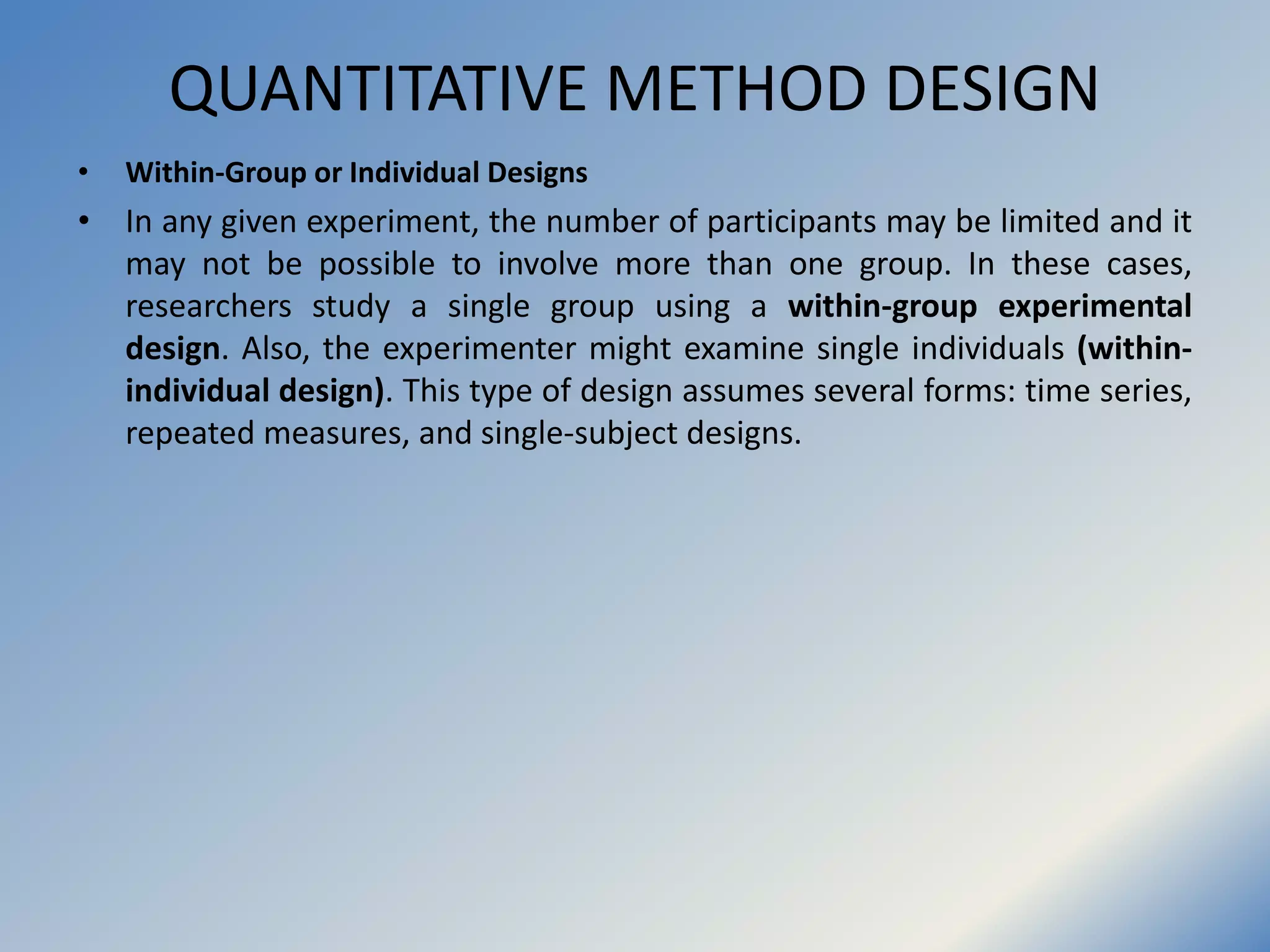 QUANTITATIVE METHOD DESIGN
• Within-Group or Individual Designs
• In any given experiment, the number of participants may be limited and it
may not be possible to involve more than one group. In these cases,
researchers study a single group using a within-group experimental
design. Also, the experimenter might examine single individuals (within-
individual design). This type of design assumes several forms: time series,
repeated measures, and single-subject designs.
 