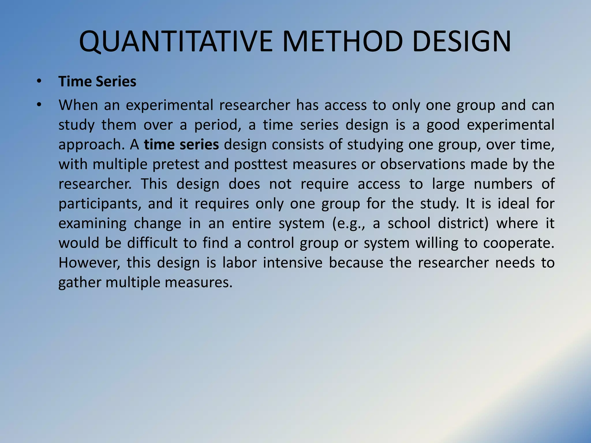 QUANTITATIVE METHOD DESIGN
• Time Series
• When an experimental researcher has access to only one group and can
study them over a period, a time series design is a good experimental
approach. A time series design consists of studying one group, over time,
with multiple pretest and posttest measures or observations made by the
researcher. This design does not require access to large numbers of
participants, and it requires only one group for the study. It is ideal for
examining change in an entire system (e.g., a school district) where it
would be difficult to find a control group or system willing to cooperate.
However, this design is labor intensive because the researcher needs to
gather multiple measures.
 