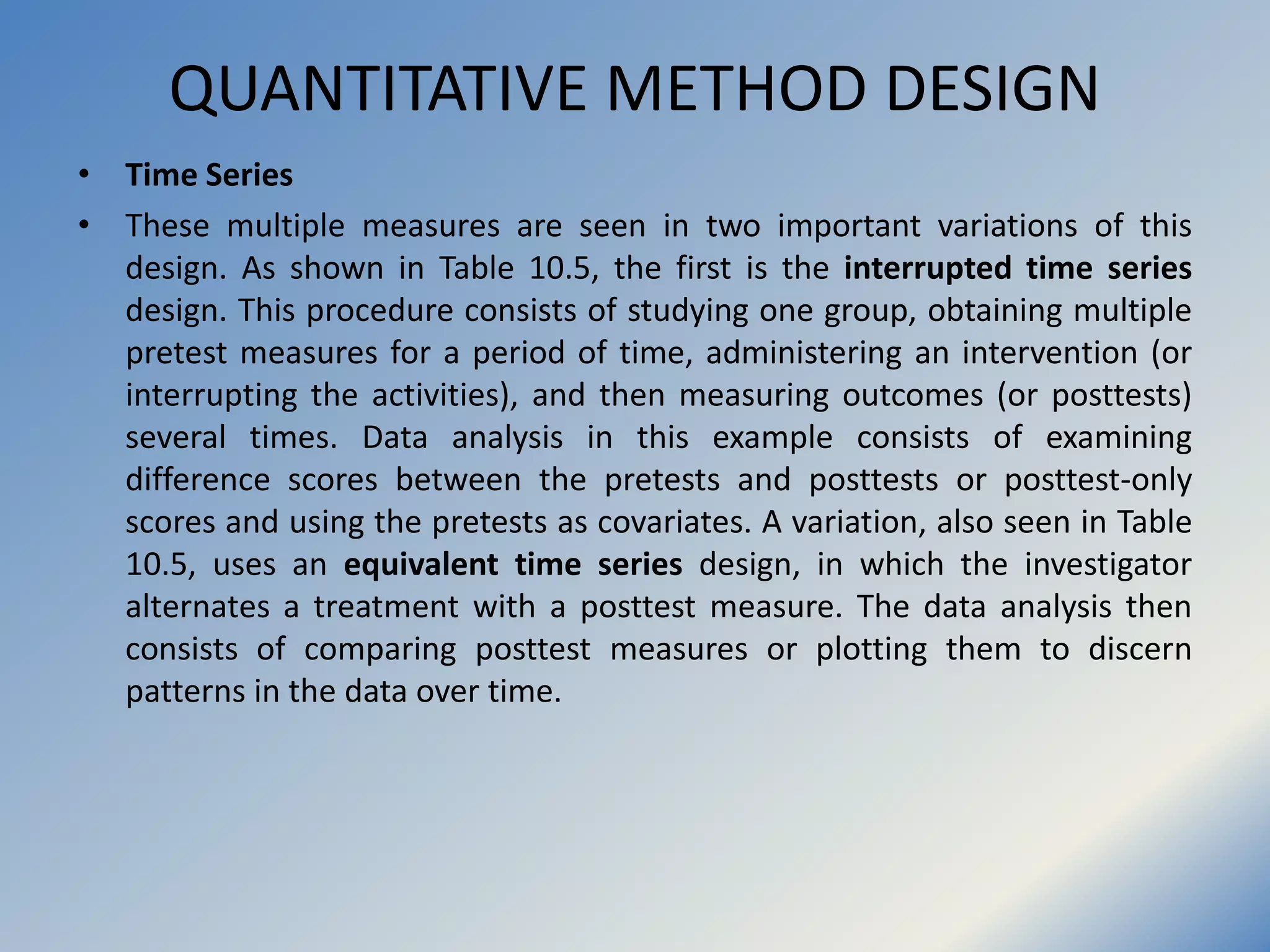 QUANTITATIVE METHOD DESIGN
• Time Series
• These multiple measures are seen in two important variations of this
design. As shown in Table 10.5, the first is the interrupted time series
design. This procedure consists of studying one group, obtaining multiple
pretest measures for a period of time, administering an intervention (or
interrupting the activities), and then measuring outcomes (or posttests)
several times. Data analysis in this example consists of examining
difference scores between the pretests and posttests or posttest-only
scores and using the pretests as covariates. A variation, also seen in Table
10.5, uses an equivalent time series design, in which the investigator
alternates a treatment with a posttest measure. The data analysis then
consists of comparing posttest measures or plotting them to discern
patterns in the data over time.
 