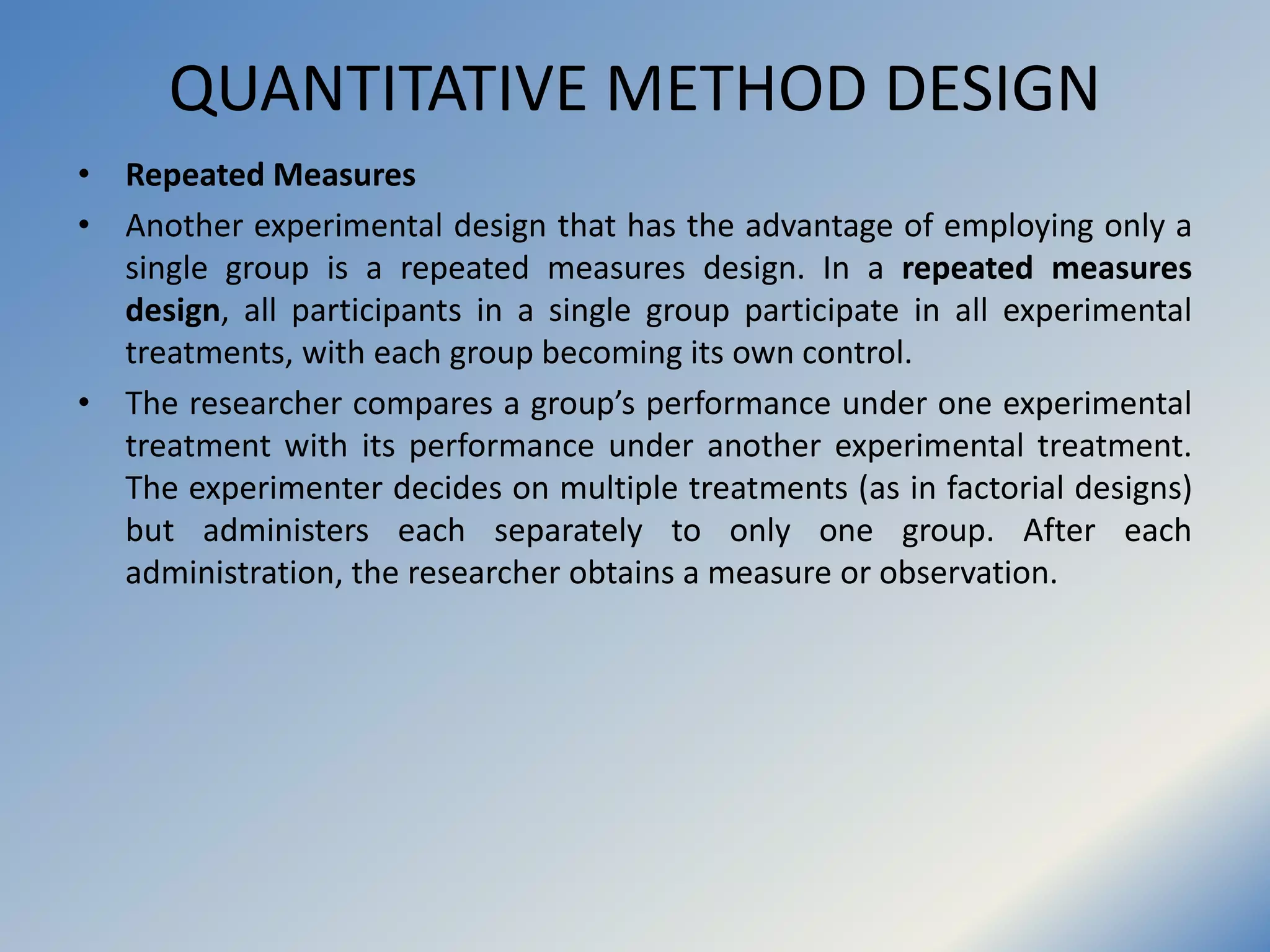 QUANTITATIVE METHOD DESIGN
• Repeated Measures
• Another experimental design that has the advantage of employing only a
single group is a repeated measures design. In a repeated measures
design, all participants in a single group participate in all experimental
treatments, with each group becoming its own control.
• The researcher compares a group’s performance under one experimental
treatment with its performance under another experimental treatment.
The experimenter decides on multiple treatments (as in factorial designs)
but administers each separately to only one group. After each
administration, the researcher obtains a measure or observation.
 