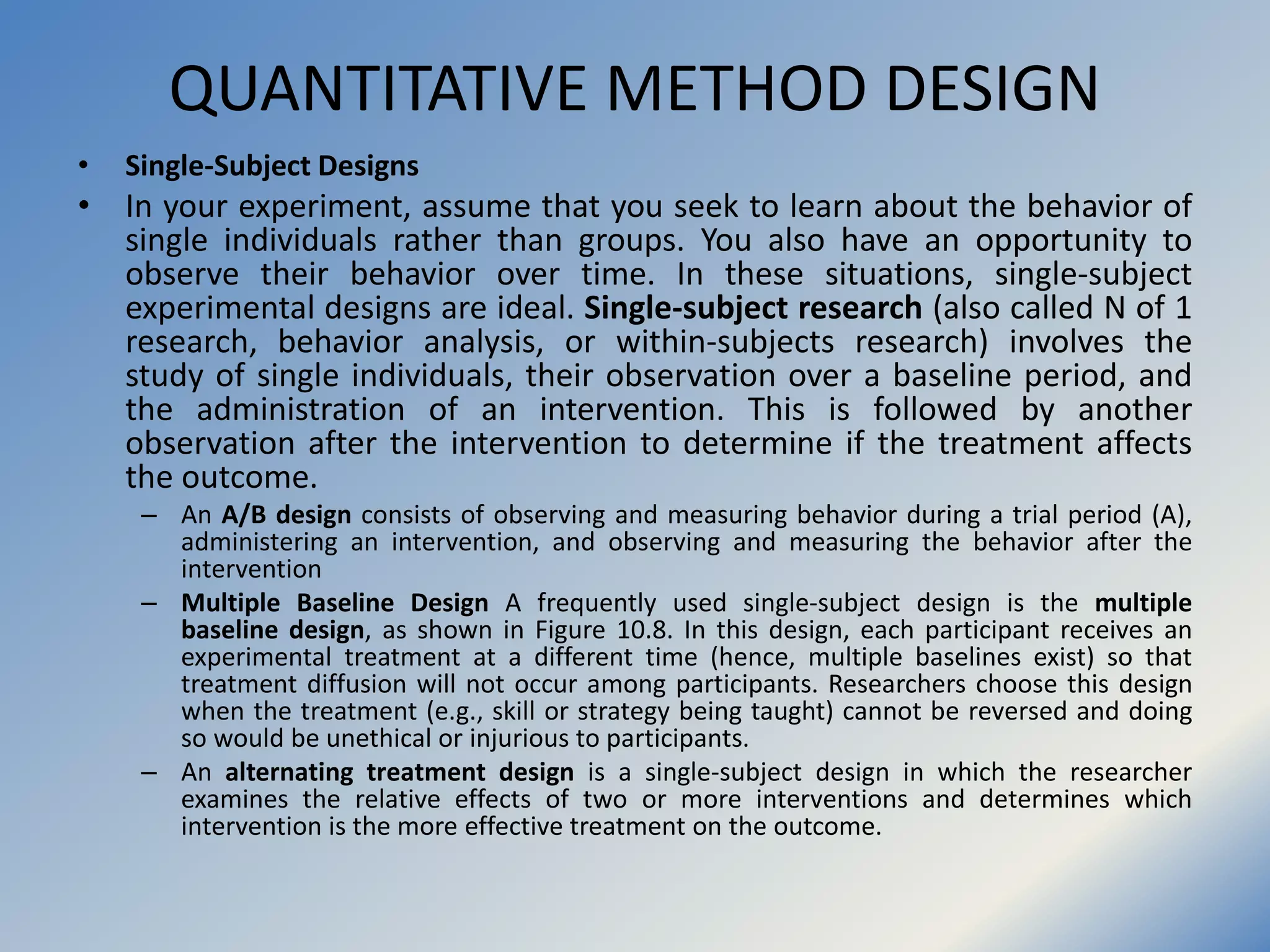 QUANTITATIVE METHOD DESIGN
• Single-Subject Designs
• In your experiment, assume that you seek to learn about the behavior of
single individuals rather than groups. You also have an opportunity to
observe their behavior over time. In these situations, single-subject
experimental designs are ideal. Single-subject research (also called N of 1
research, behavior analysis, or within-subjects research) involves the
study of single individuals, their observation over a baseline period, and
the administration of an intervention. This is followed by another
observation after the intervention to determine if the treatment affects
the outcome.
– An A/B design consists of observing and measuring behavior during a trial period (A),
administering an intervention, and observing and measuring the behavior after the
intervention
– Multiple Baseline Design A frequently used single-subject design is the multiple
baseline design, as shown in Figure 10.8. In this design, each participant receives an
experimental treatment at a different time (hence, multiple baselines exist) so that
treatment diffusion will not occur among participants. Researchers choose this design
when the treatment (e.g., skill or strategy being taught) cannot be reversed and doing
so would be unethical or injurious to participants.
– An alternating treatment design is a single-subject design in which the researcher
examines the relative effects of two or more interventions and determines which
intervention is the more effective treatment on the outcome.
 
