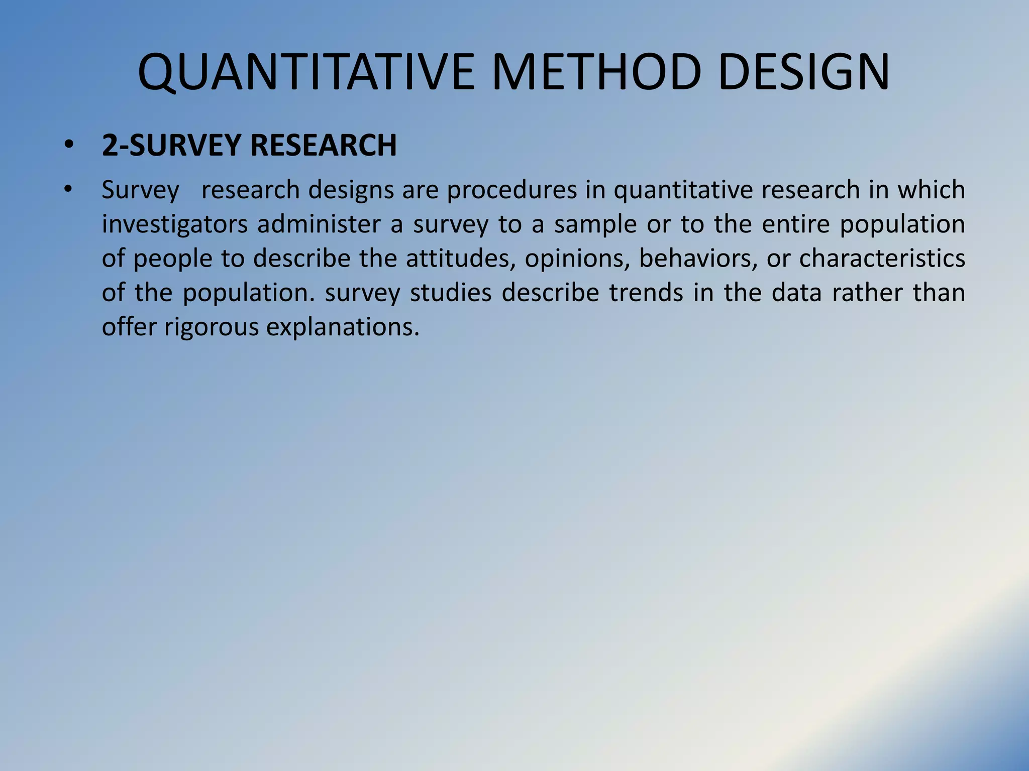 QUANTITATIVE METHOD DESIGN
• 2-SURVEY RESEARCH
• Survey research designs are procedures in quantitative research in which
investigators administer a survey to a sample or to the entire population
of people to describe the attitudes, opinions, behaviors, or characteristics
of the population. survey studies describe trends in the data rather than
offer rigorous explanations.
 