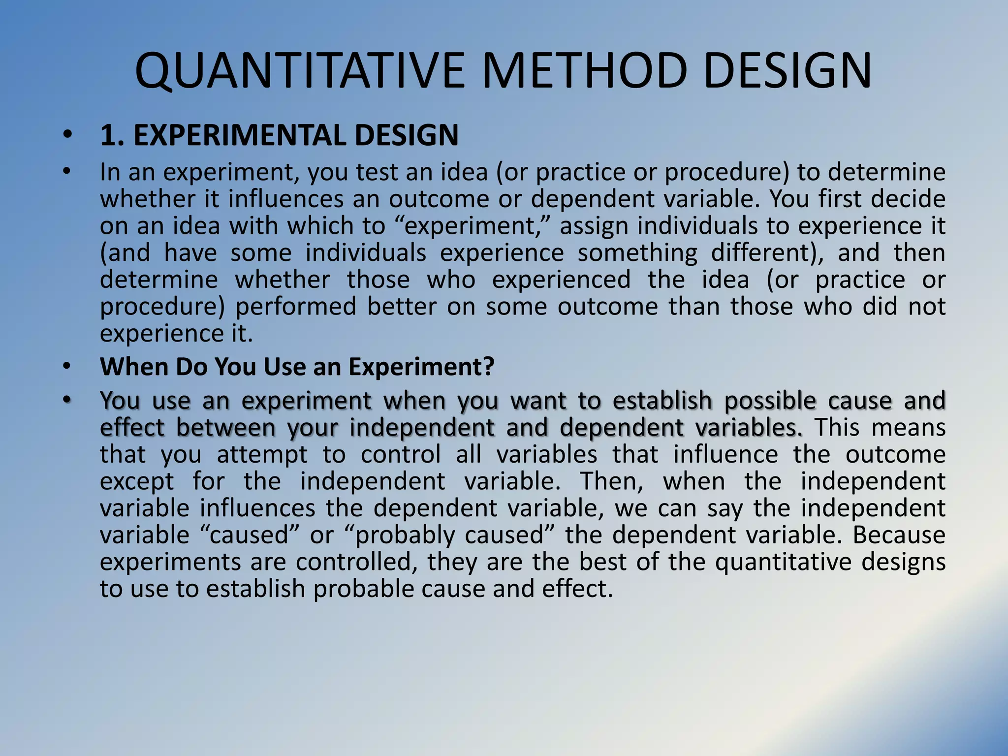 QUANTITATIVE METHOD DESIGN
• 1. EXPERIMENTAL DESIGN
• In an experiment, you test an idea (or practice or procedure) to determine
whether it influences an outcome or dependent variable. You first decide
on an idea with which to “experiment,” assign individuals to experience it
(and have some individuals experience something different), and then
determine whether those who experienced the idea (or practice or
procedure) performed better on some outcome than those who did not
experience it.
• When Do You Use an Experiment?
• You use an experiment when you want to establish possible cause and
effect between your independent and dependent variables. This means
that you attempt to control all variables that influence the outcome
except for the independent variable. Then, when the independent
variable influences the dependent variable, we can say the independent
variable “caused” or “probably caused” the dependent variable. Because
experiments are controlled, they are the best of the quantitative designs
to use to establish probable cause and effect.
 