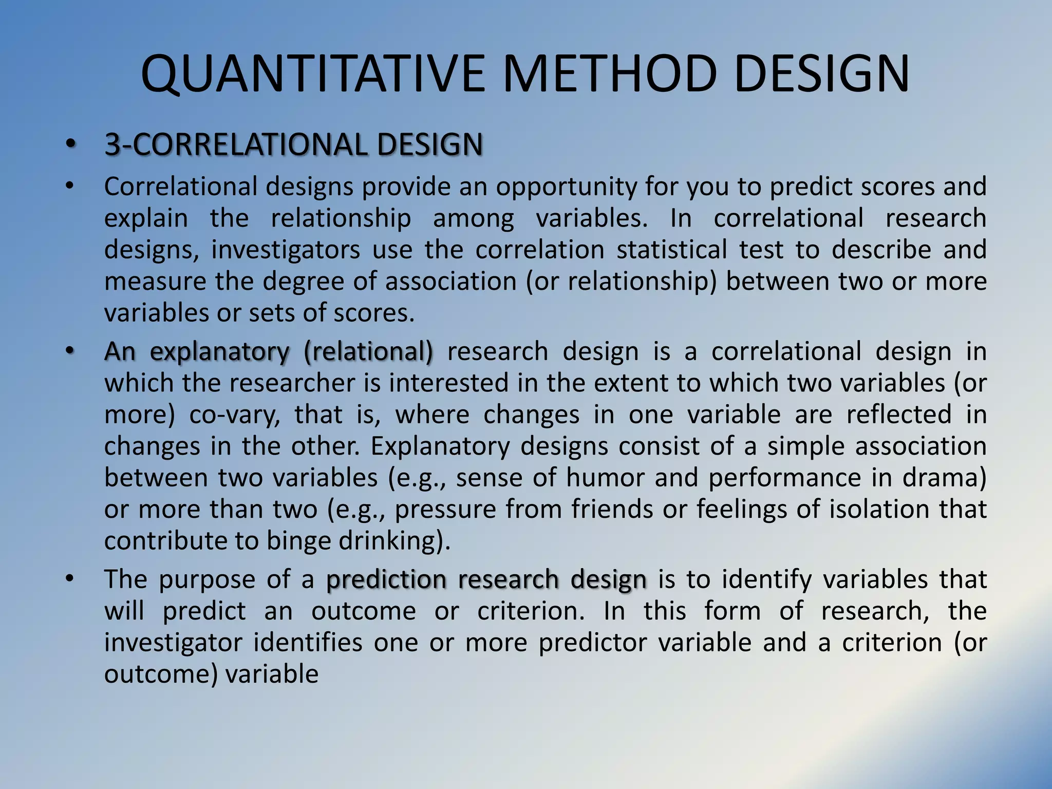 QUANTITATIVE METHOD DESIGN
• 3-CORRELATIONAL DESIGN
• Correlational designs provide an opportunity for you to predict scores and
explain the relationship among variables. In correlational research
designs, investigators use the correlation statistical test to describe and
measure the degree of association (or relationship) between two or more
variables or sets of scores.
• An explanatory (relational) research design is a correlational design in
which the researcher is interested in the extent to which two variables (or
more) co-vary, that is, where changes in one variable are reflected in
changes in the other. Explanatory designs consist of a simple association
between two variables (e.g., sense of humor and performance in drama)
or more than two (e.g., pressure from friends or feelings of isolation that
contribute to binge drinking).
• The purpose of a prediction research design is to identify variables that
will predict an outcome or criterion. In this form of research, the
investigator identifies one or more predictor variable and a criterion (or
outcome) variable
 