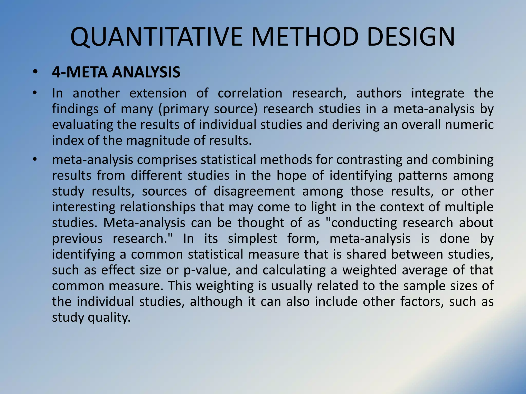 QUANTITATIVE METHOD DESIGN
• 4-META ANALYSIS
• In another extension of correlation research, authors integrate the
findings of many (primary source) research studies in a meta-analysis by
evaluating the results of individual studies and deriving an overall numeric
index of the magnitude of results.
• meta-analysis comprises statistical methods for contrasting and combining
results from different studies in the hope of identifying patterns among
study results, sources of disagreement among those results, or other
interesting relationships that may come to light in the context of multiple
studies. Meta-analysis can be thought of as "conducting research about
previous research." In its simplest form, meta-analysis is done by
identifying a common statistical measure that is shared between studies,
such as effect size or p-value, and calculating a weighted average of that
common measure. This weighting is usually related to the sample sizes of
the individual studies, although it can also include other factors, such as
study quality.
 