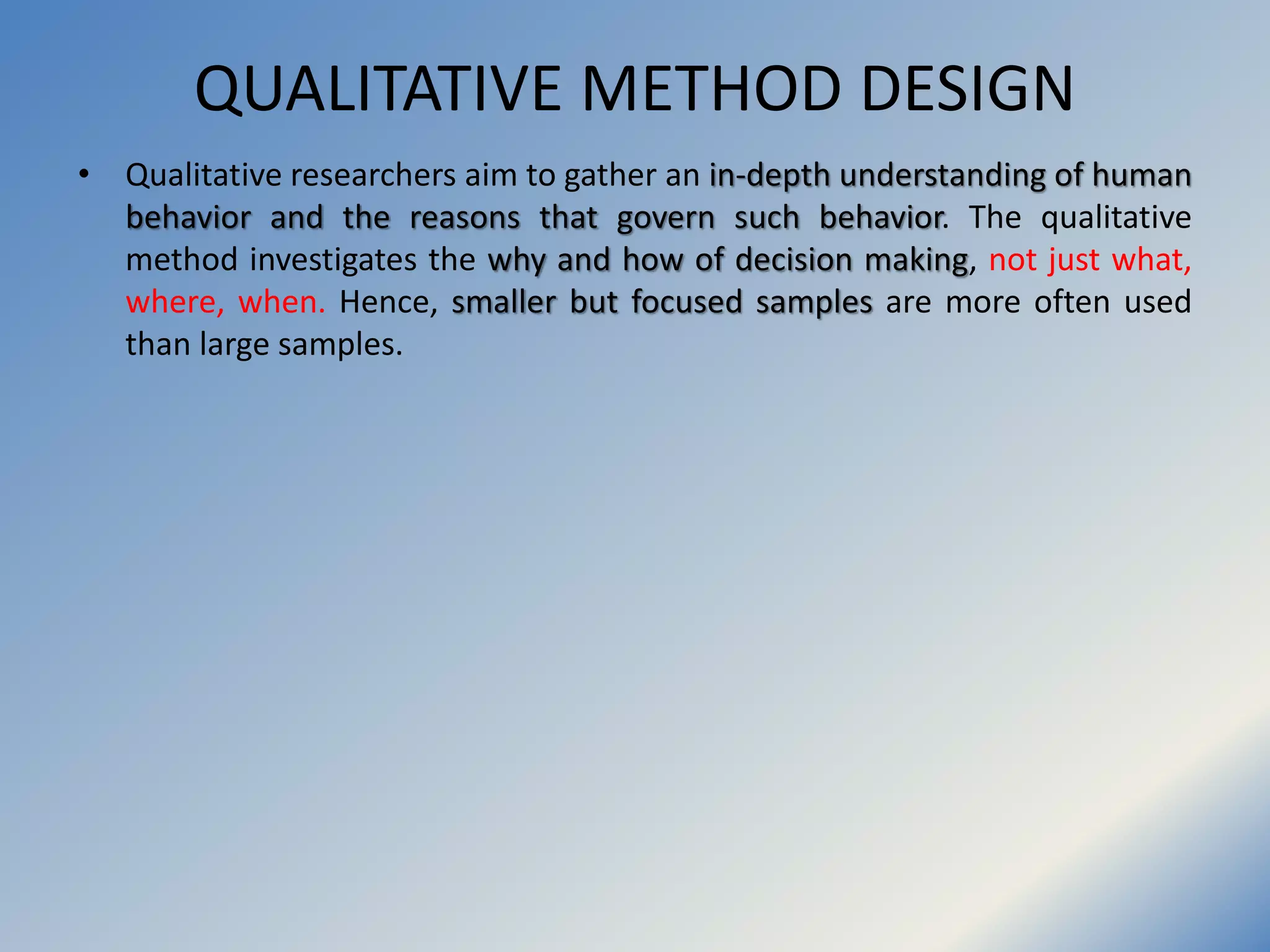 QUALITATIVE METHOD DESIGN
• Qualitative researchers aim to gather an in-depth understanding of human
behavior and the reasons that govern such behavior. The qualitative
method investigates the why and how of decision making, not just what,
where, when. Hence, smaller but focused samples are more often used
than large samples.
 