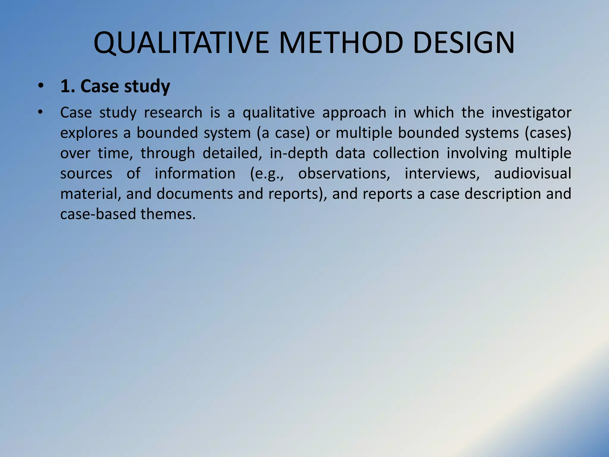 QUALITATIVE METHOD DESIGN
• 1. Case study
• Case study research is a qualitative approach in which the investigator
explores a bounded system (a case) or multiple bounded systems (cases)
over time, through detailed, in-depth data collection involving multiple
sources of information (e.g., observations, interviews, audiovisual
material, and documents and reports), and reports a case description and
case-based themes.
 