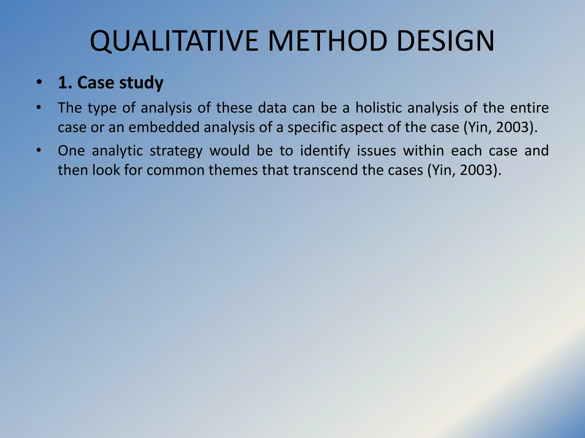 QUALITATIVE METHOD DESIGN
• 1. Case study
• The type of analysis of these data can be a holistic analysis of the entire
case or an embedded analysis of a specific aspect of the case (Yin, 2003).
• One analytic strategy would be to identify issues within each case and
then look for common themes that transcend the cases (Yin, 2003).
 