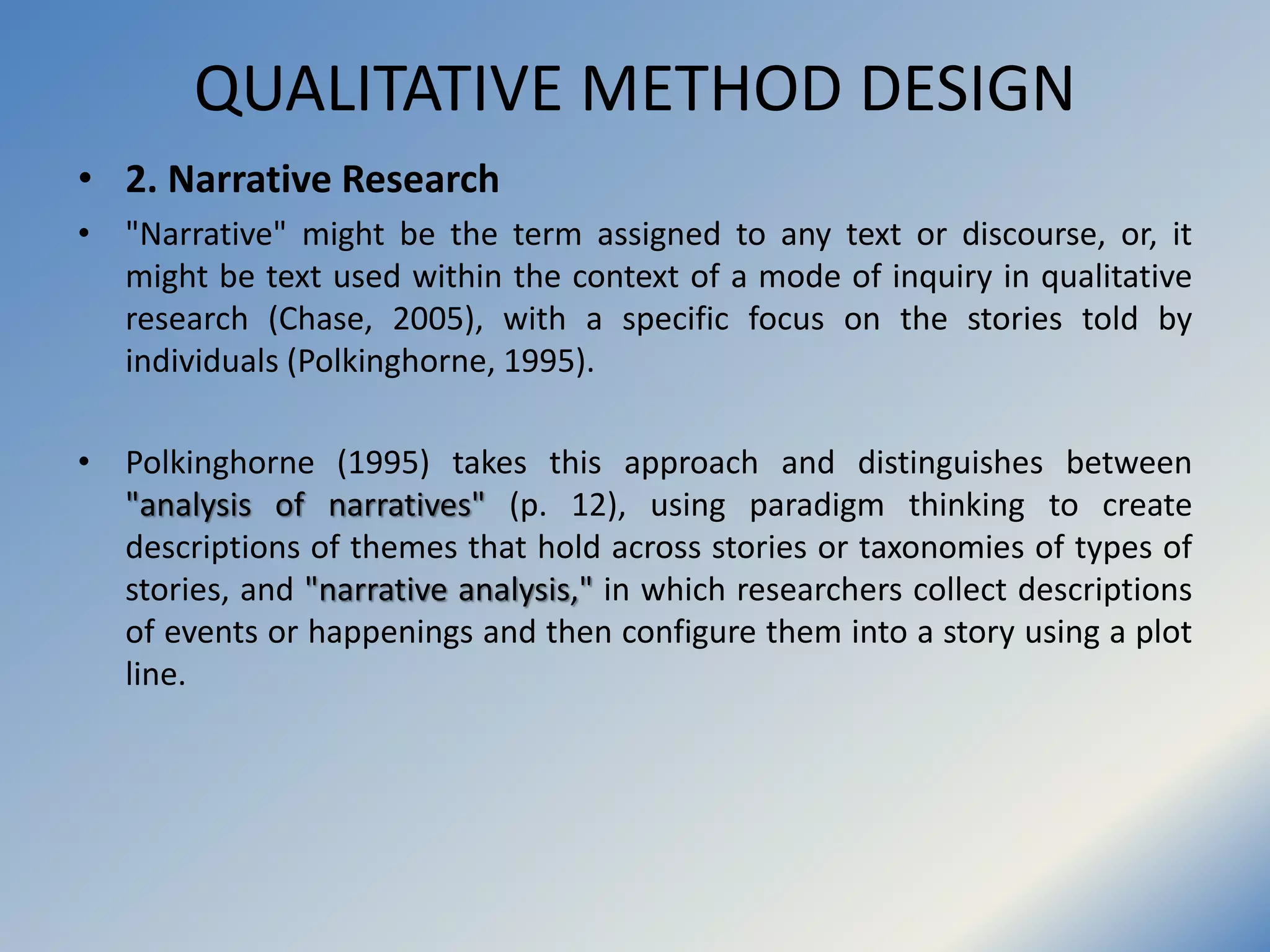QUALITATIVE METHOD DESIGN
• 2. Narrative Research
• "Narrative" might be the term assigned to any text or discourse, or, it
might be text used within the context of a mode of inquiry in qualitative
research (Chase, 2005), with a specific focus on the stories told by
individuals (Polkinghorne, 1995).
• Polkinghorne (1995) takes this approach and distinguishes between
"analysis of narratives" (p. 12), using paradigm thinking to create
descriptions of themes that hold across stories or taxonomies of types of
stories, and "narrative analysis," in which researchers collect descriptions
of events or happenings and then configure them into a story using a plot
line.
 