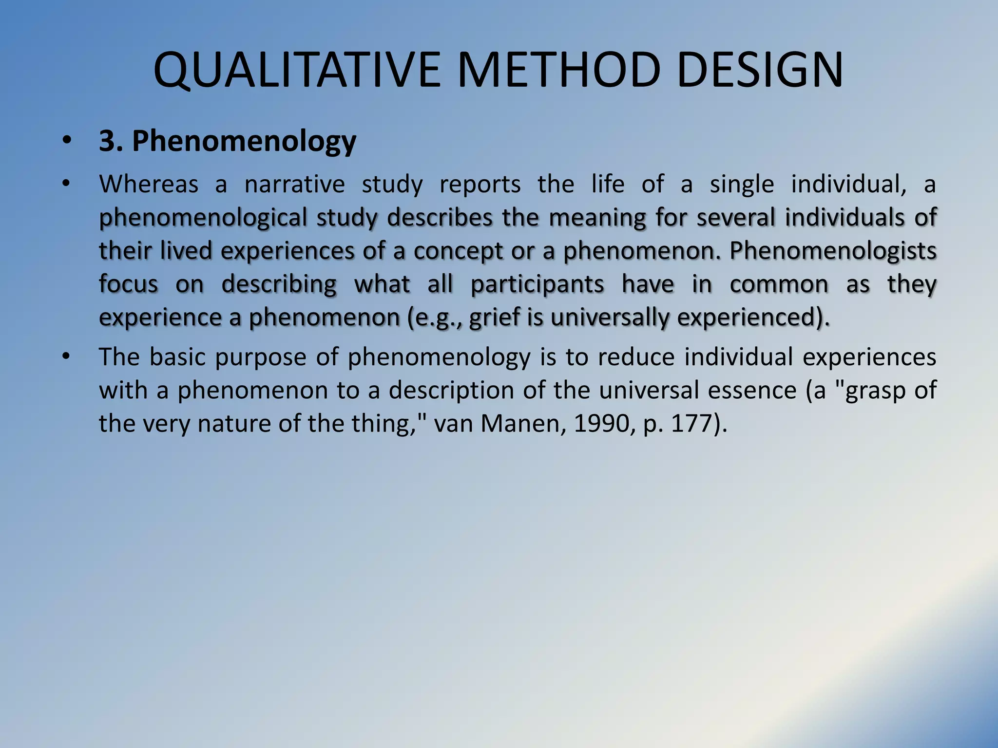 QUALITATIVE METHOD DESIGN
• 3. Phenomenology
• Whereas a narrative study reports the life of a single individual, a
phenomenological study describes the meaning for several individuals of
their lived experiences of a concept or a phenomenon. Phenomenologists
focus on describing what all participants have in common as they
experience a phenomenon (e.g., grief is universally experienced).
• The basic purpose of phenomenology is to reduce individual experiences
with a phenomenon to a description of the universal essence (a "grasp of
the very nature of the thing," van Manen, 1990, p. 177).
 