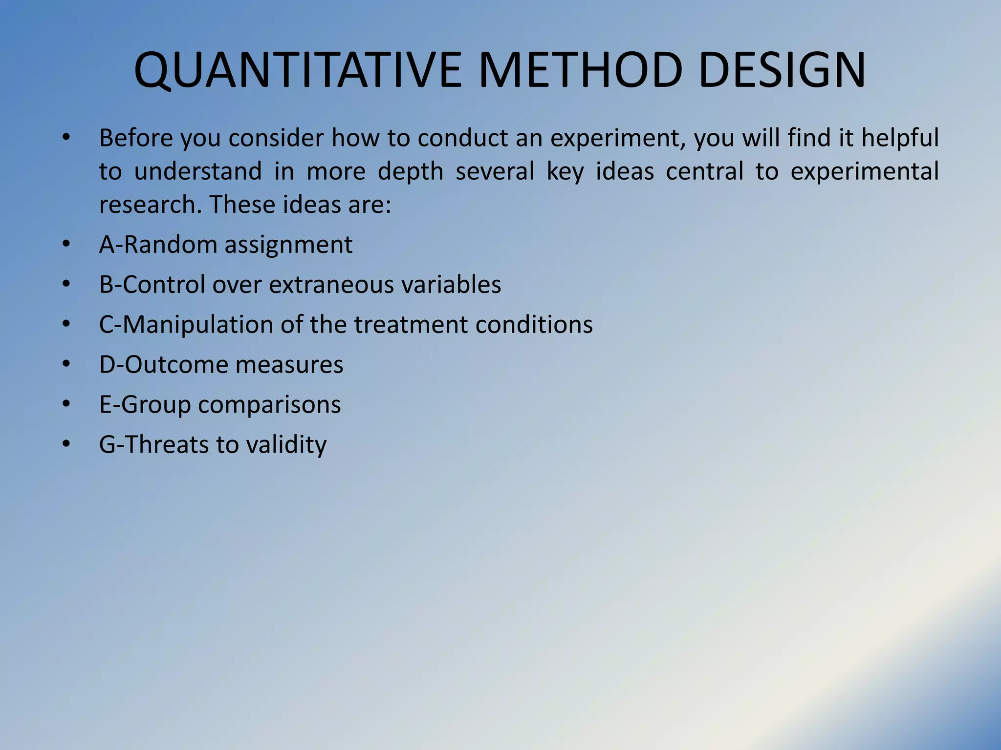 QUANTITATIVE METHOD DESIGN
• Before you consider how to conduct an experiment, you will find it helpful
to understand in more depth several key ideas central to experimental
research. These ideas are:
• A-Random assignment
• B-Control over extraneous variables
• C-Manipulation of the treatment conditions
• D-Outcome measures
• E-Group comparisons
• G-Threats to validity
 