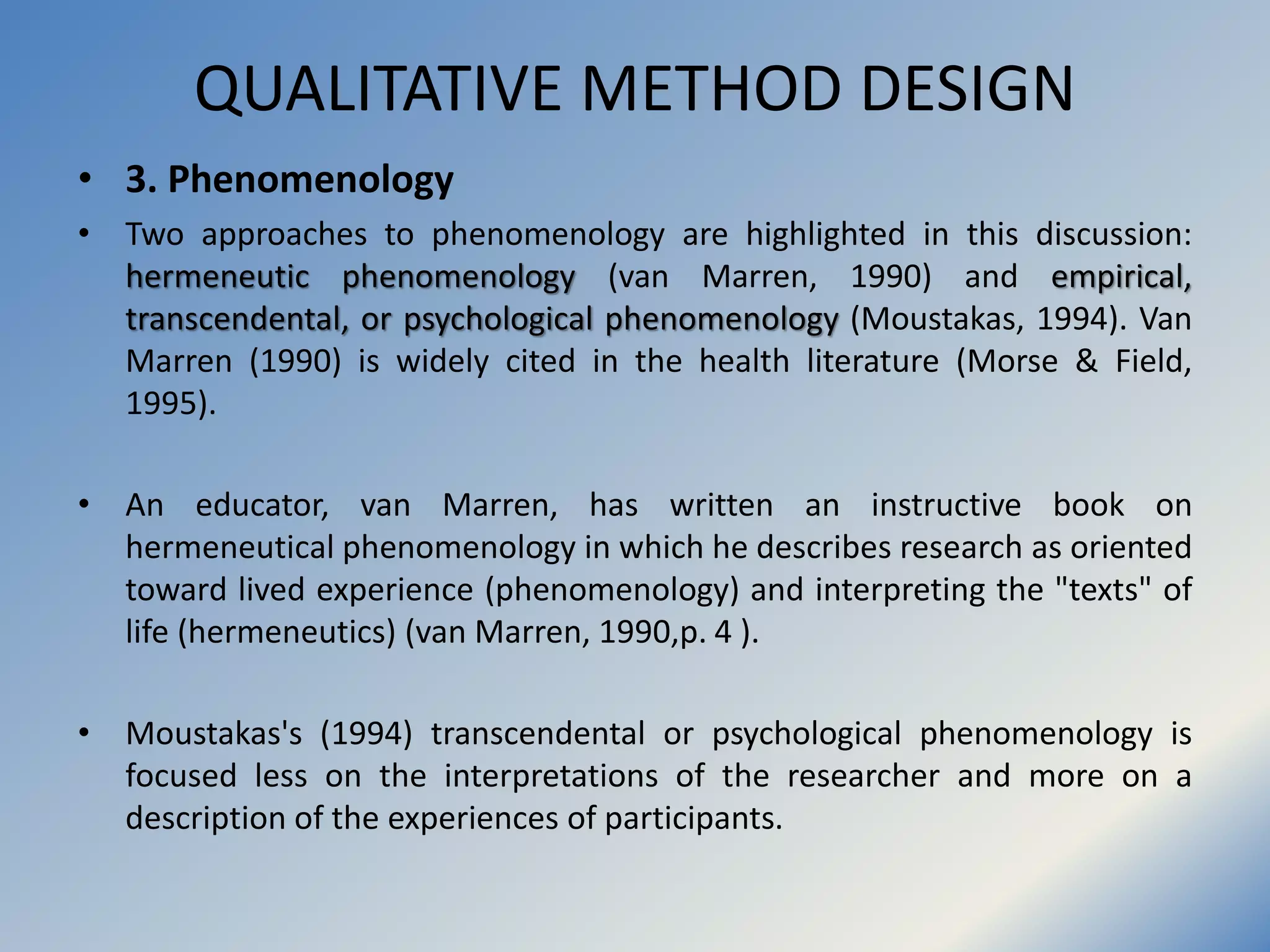 QUALITATIVE METHOD DESIGN
• 3. Phenomenology
• Two approaches to phenomenology are highlighted in this discussion:
hermeneutic phenomenology (van Marren, 1990) and empirical,
transcendental, or psychological phenomenology (Moustakas, 1994). Van
Marren (1990) is widely cited in the health literature (Morse & Field,
1995).
• An educator, van Marren, has written an instructive book on
hermeneutical phenomenology in which he describes research as oriented
toward lived experience (phenomenology) and interpreting the "texts" of
life (hermeneutics) (van Marren, 1990,p. 4 ).
• Moustakas's (1994) transcendental or psychological phenomenology is
focused less on the interpretations of the researcher and more on a
description of the experiences of participants.
 