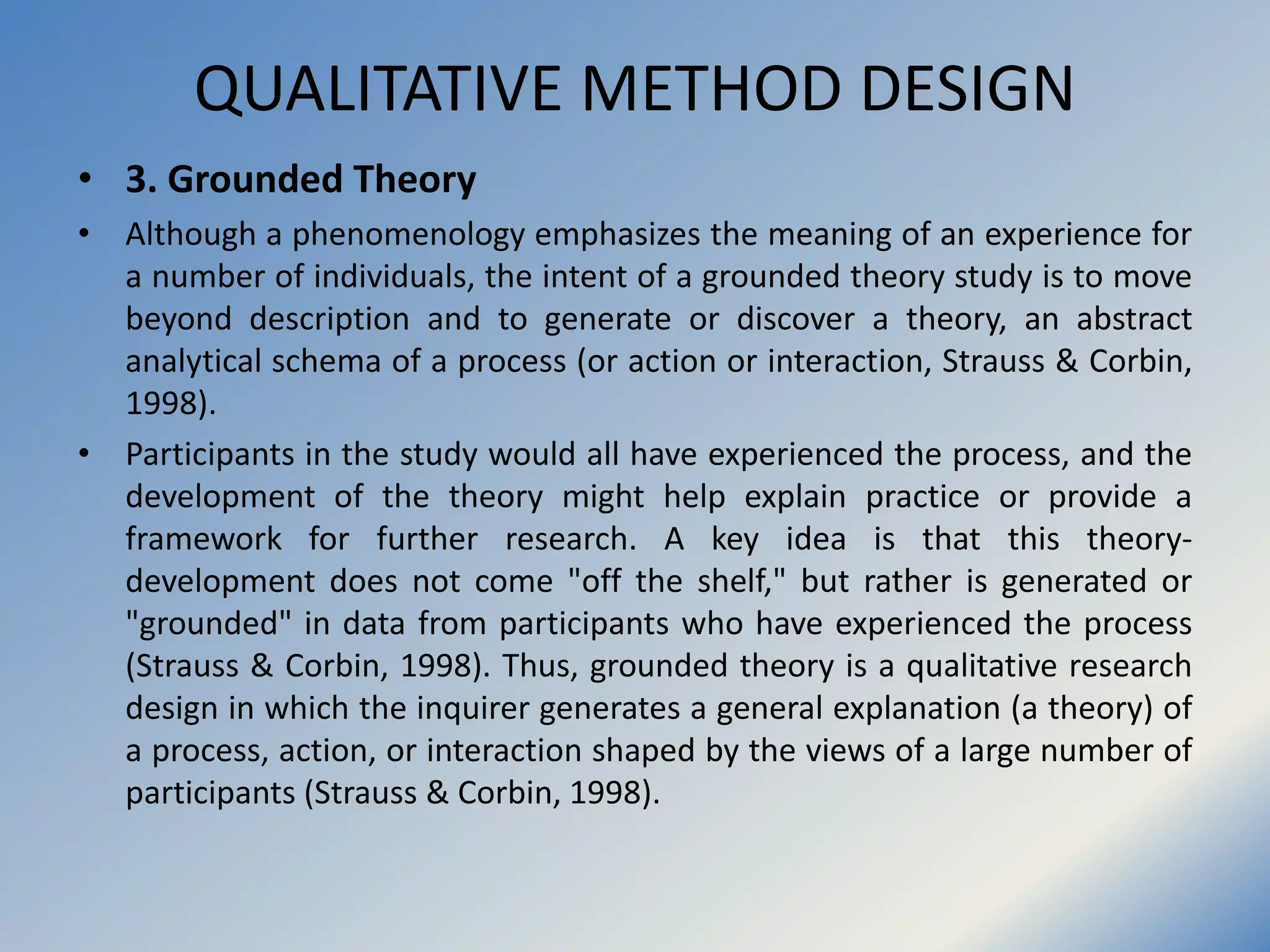 QUALITATIVE METHOD DESIGN
• 3. Grounded Theory
• Although a phenomenology emphasizes the meaning of an experience for
a number of individuals, the intent of a grounded theory study is to move
beyond description and to generate or discover a theory, an abstract
analytical schema of a process (or action or interaction, Strauss & Corbin,
1998).
• Participants in the study would all have experienced the process, and the
development of the theory might help explain practice or provide a
framework for further research. A key idea is that this theory-
development does not come "off the shelf," but rather is generated or
"grounded" in data from participants who have experienced the process
(Strauss & Corbin, 1998). Thus, grounded theory is a qualitative research
design in which the inquirer generates a general explanation (a theory) of
a process, action, or interaction shaped by the views of a large number of
participants (Strauss & Corbin, 1998).
 