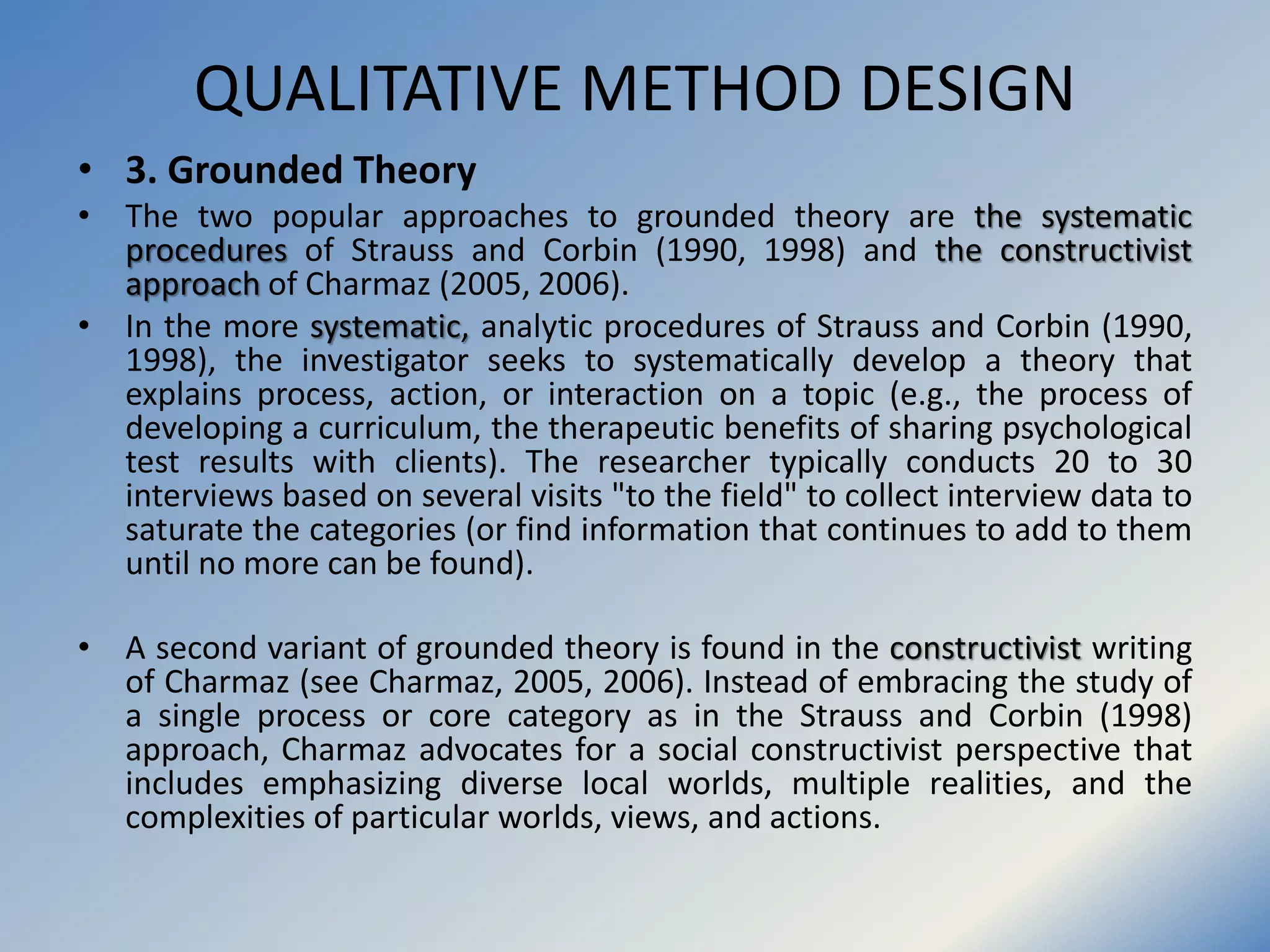 QUALITATIVE METHOD DESIGN
• 3. Grounded Theory
• The two popular approaches to grounded theory are the systematic
procedures of Strauss and Corbin (1990, 1998) and the constructivist
approach of Charmaz (2005, 2006).
• In the more systematic, analytic procedures of Strauss and Corbin (1990,
1998), the investigator seeks to systematically develop a theory that
explains process, action, or interaction on a topic (e.g., the process of
developing a curriculum, the therapeutic benefits of sharing psychological
test results with clients). The researcher typically conducts 20 to 30
interviews based on several visits "to the field" to collect interview data to
saturate the categories (or find information that continues to add to them
until no more can be found).
• A second variant of grounded theory is found in the constructivist writing
of Charmaz (see Charmaz, 2005, 2006). Instead of embracing the study of
a single process or core category as in the Strauss and Corbin (1998)
approach, Charmaz advocates for a social constructivist perspective that
includes emphasizing diverse local worlds, multiple realities, and the
complexities of particular worlds, views, and actions.
 