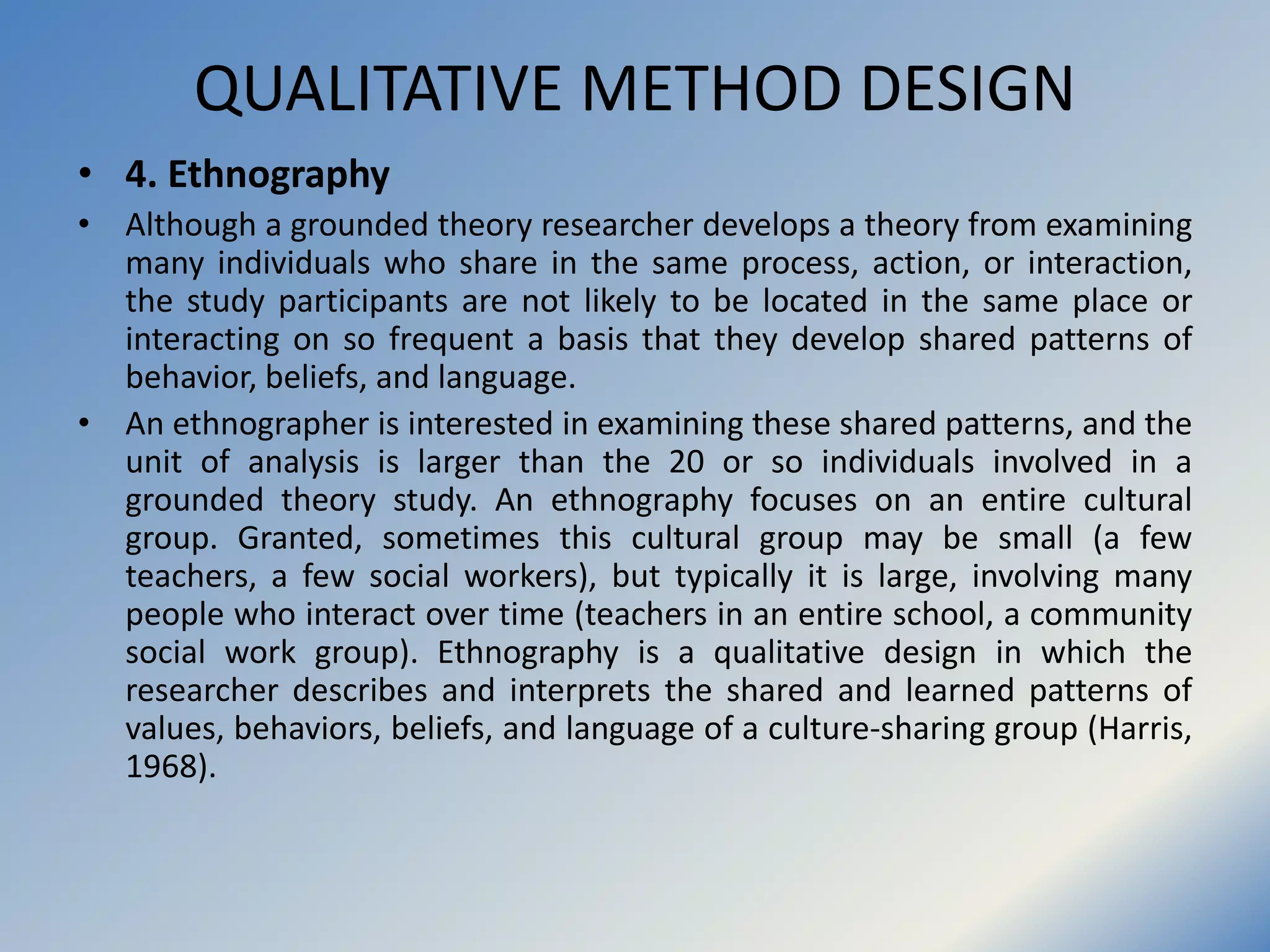 QUALITATIVE METHOD DESIGN
• 4. Ethnography
• Although a grounded theory researcher develops a theory from examining
many individuals who share in the same process, action, or interaction,
the study participants are not likely to be located in the same place or
interacting on so frequent a basis that they develop shared patterns of
behavior, beliefs, and language.
• An ethnographer is interested in examining these shared patterns, and the
unit of analysis is larger than the 20 or so individuals involved in a
grounded theory study. An ethnography focuses on an entire cultural
group. Granted, sometimes this cultural group may be small (a few
teachers, a few social workers), but typically it is large, involving many
people who interact over time (teachers in an entire school, a community
social work group). Ethnography is a qualitative design in which the
researcher describes and interprets the shared and learned patterns of
values, behaviors, beliefs, and language of a culture-sharing group (Harris,
1968).
 