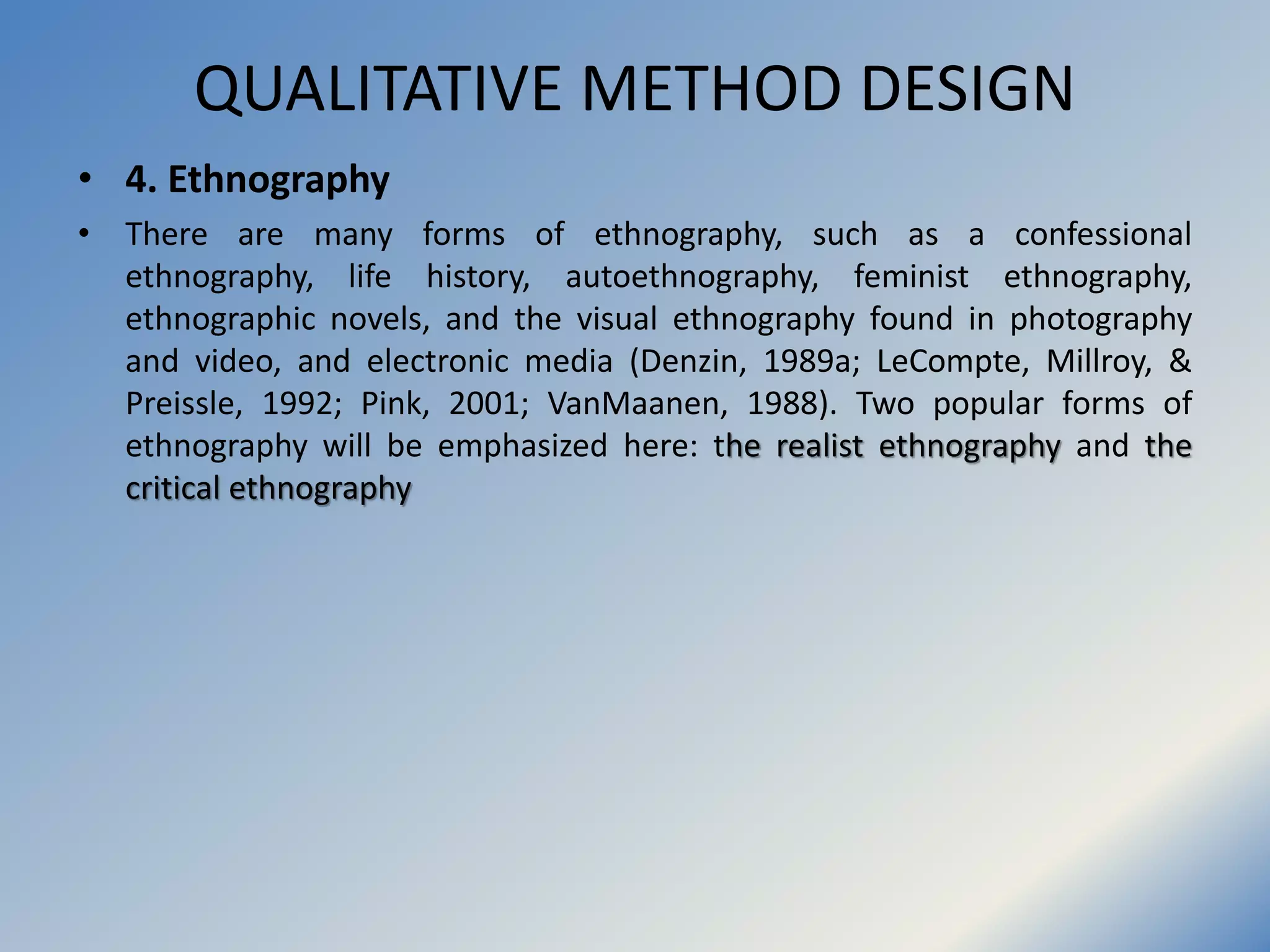 QUALITATIVE METHOD DESIGN
• 4. Ethnography
• There are many forms of ethnography, such as a confessional
ethnography, life history, autoethnography, feminist ethnography,
ethnographic novels, and the visual ethnography found in photography
and video, and electronic media (Denzin, 1989a; LeCompte, Millroy, &
Preissle, 1992; Pink, 2001; VanMaanen, 1988). Two popular forms of
ethnography will be emphasized here: the realist ethnography and the
critical ethnography
 