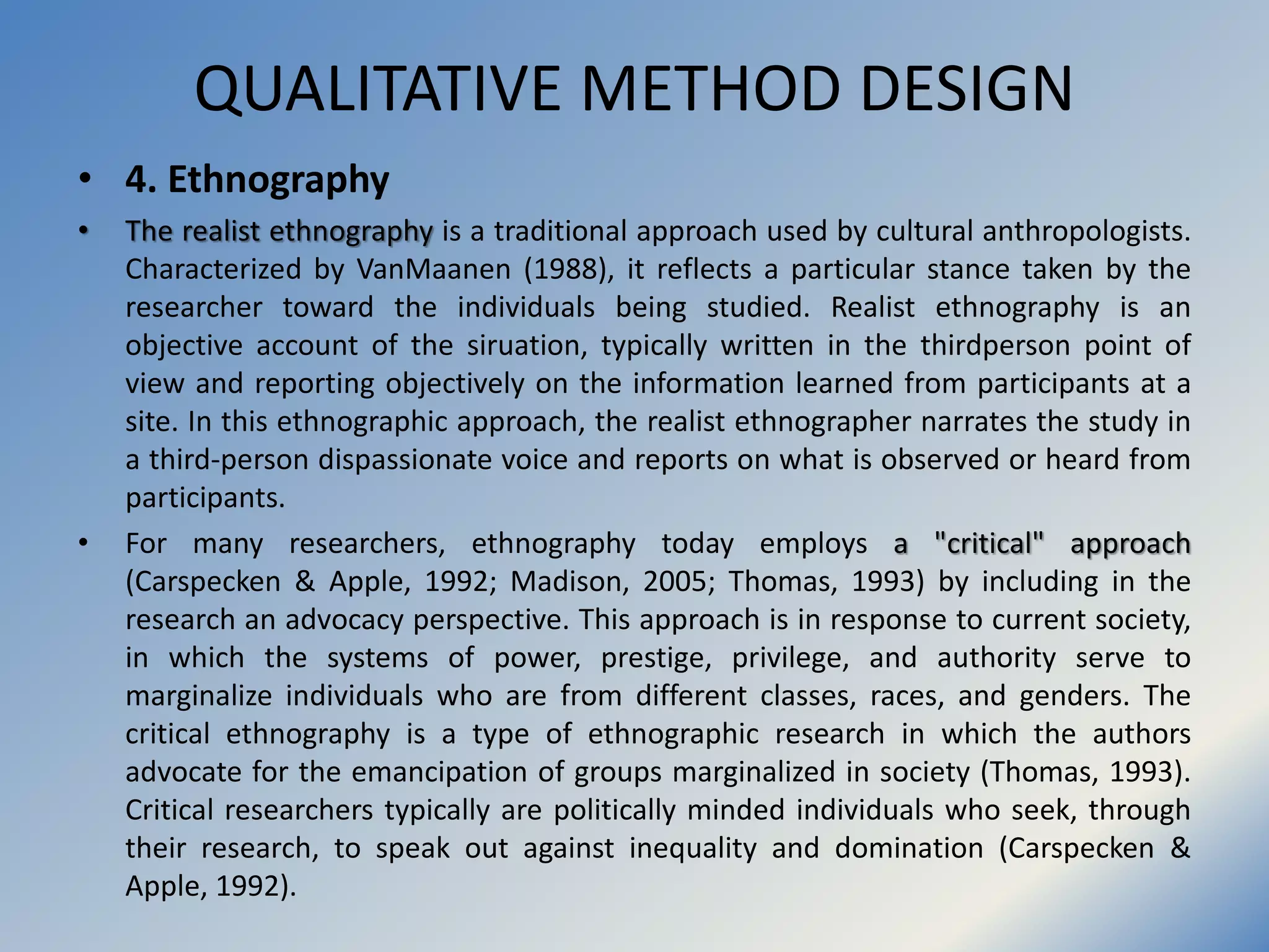 QUALITATIVE METHOD DESIGN
• 4. Ethnography
• The realist ethnography is a traditional approach used by cultural anthropologists.
Characterized by VanMaanen (1988), it reflects a particular stance taken by the
researcher toward the individuals being studied. Realist ethnography is an
objective account of the siruation, typically written in the thirdperson point of
view and reporting objectively on the information learned from participants at a
site. In this ethnographic approach, the realist ethnographer narrates the study in
a third-person dispassionate voice and reports on what is observed or heard from
participants.
• For many researchers, ethnography today employs a "critical" approach
(Carspecken & Apple, 1992; Madison, 2005; Thomas, 1993) by including in the
research an advocacy perspective. This approach is in response to current society,
in which the systems of power, prestige, privilege, and authority serve to
marginalize individuals who are from different classes, races, and genders. The
critical ethnography is a type of ethnographic research in which the authors
advocate for the emancipation of groups marginalized in society (Thomas, 1993).
Critical researchers typically are politically minded individuals who seek, through
their research, to speak out against inequality and domination (Carspecken &
Apple, 1992).
 