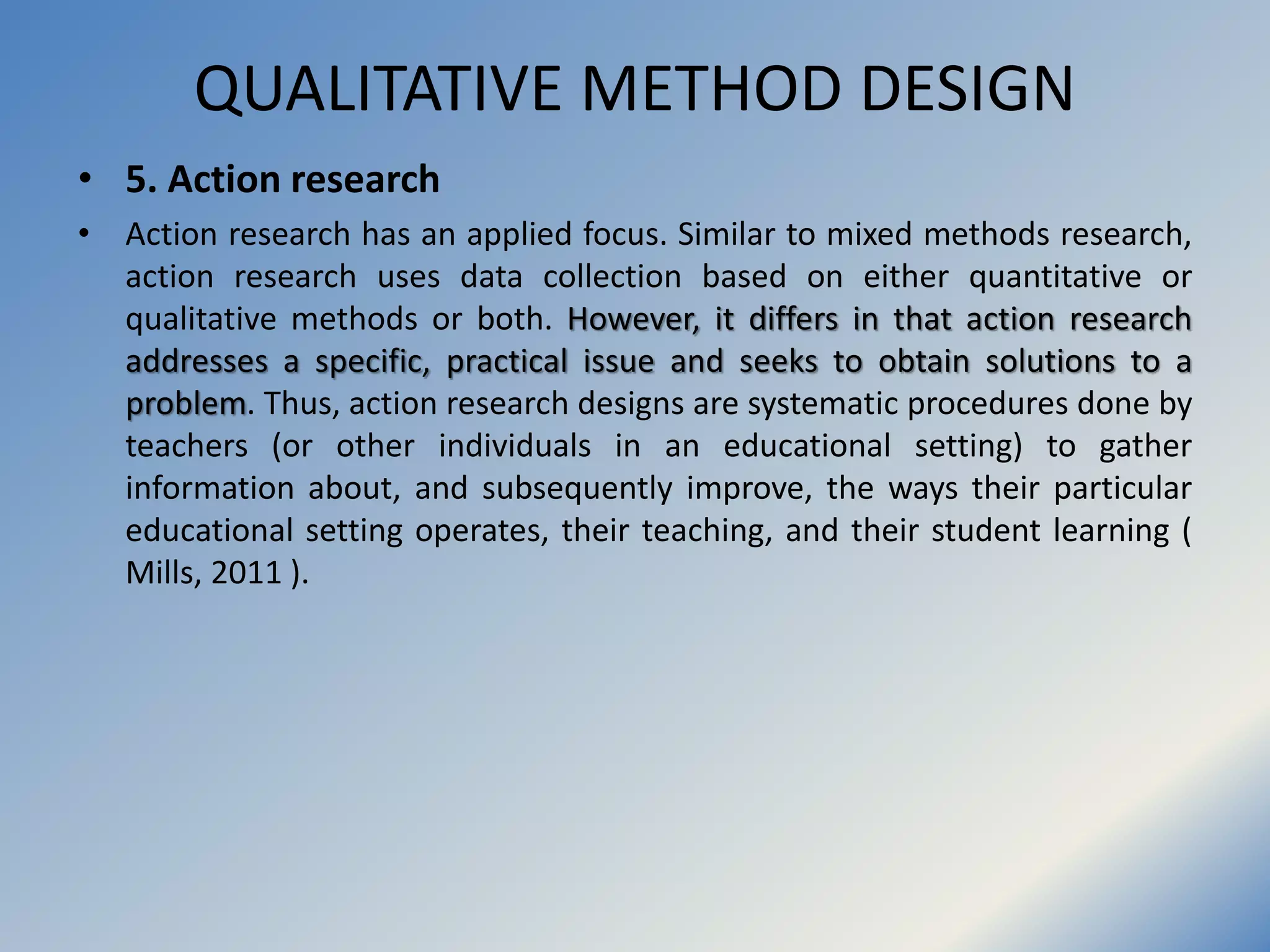 QUALITATIVE METHOD DESIGN
• 5. Action research
• Action research has an applied focus. Similar to mixed methods research,
action research uses data collection based on either quantitative or
qualitative methods or both. However, it differs in that action research
addresses a specific, practical issue and seeks to obtain solutions to a
problem. Thus, action research designs are systematic procedures done by
teachers (or other individuals in an educational setting) to gather
information about, and subsequently improve, the ways their particular
educational setting operates, their teaching, and their student learning (
Mills, 2011 ).
 