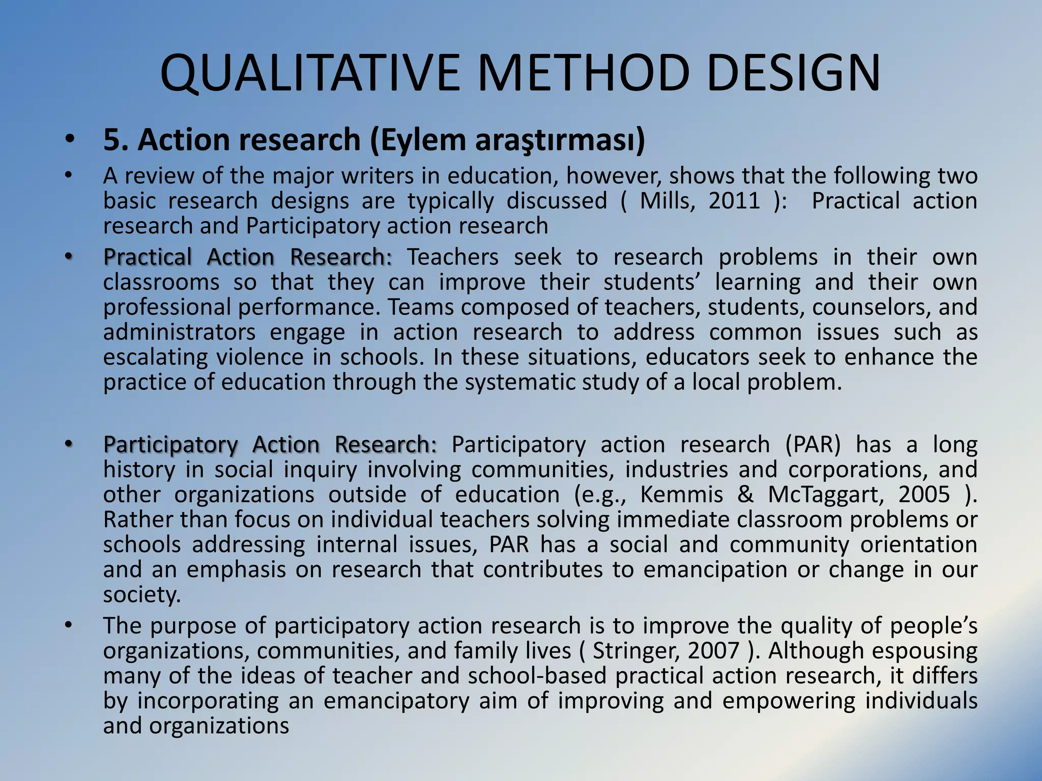 QUALITATIVE METHOD DESIGN
• 5. Action research (Eylem araştırması)
• A review of the major writers in education, however, shows that the following two
basic research designs are typically discussed ( Mills, 2011 ): Practical action
research and Participatory action research
• Practical Action Research: Teachers seek to research problems in their own
classrooms so that they can improve their students’ learning and their own
professional performance. Teams composed of teachers, students, counselors, and
administrators engage in action research to address common issues such as
escalating violence in schools. In these situations, educators seek to enhance the
practice of education through the systematic study of a local problem.
• Participatory Action Research: Participatory action research (PAR) has a long
history in social inquiry involving communities, industries and corporations, and
other organizations outside of education (e.g., Kemmis & McTaggart, 2005 ).
Rather than focus on individual teachers solving immediate classroom problems or
schools addressing internal issues, PAR has a social and community orientation
and an emphasis on research that contributes to emancipation or change in our
society.
• The purpose of participatory action research is to improve the quality of people’s
organizations, communities, and family lives ( Stringer, 2007 ). Although espousing
many of the ideas of teacher and school-based practical action research, it differs
by incorporating an emancipatory aim of improving and empowering individuals
and organizations
 