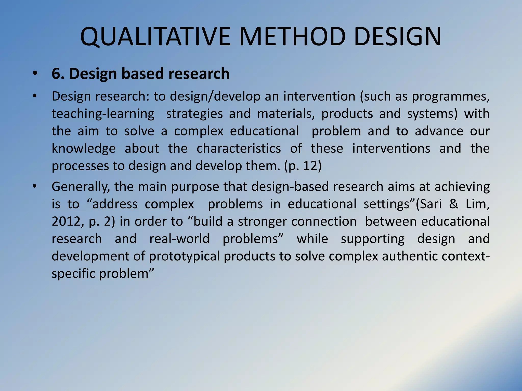 QUALITATIVE METHOD DESIGN
• 6. Design based research
• Design research: to design/develop an intervention (such as programmes,
teaching-learning strategies and materials, products and systems) with
the aim to solve a complex educational problem and to advance our
knowledge about the characteristics of these interventions and the
processes to design and develop them. (p. 12)
• Generally, the main purpose that design-based research aims at achieving
is to “address complex problems in educational settings”(Sari & Lim,
2012, p. 2) in order to “build a stronger connection between educational
research and real-world problems” while supporting design and
development of prototypical products to solve complex authentic context-
specific problem”
 