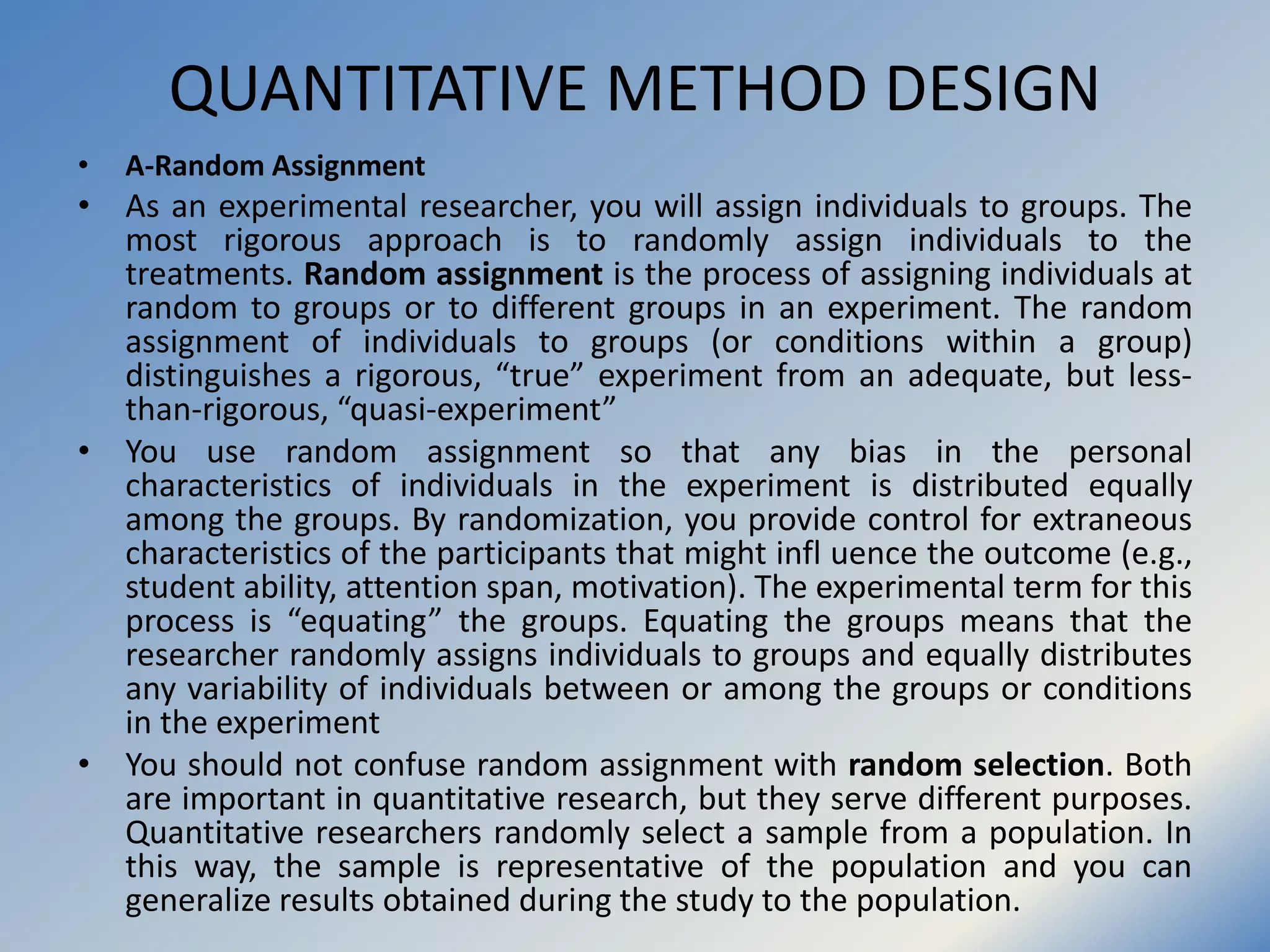 QUANTITATIVE METHOD DESIGN
• A-Random Assignment
• As an experimental researcher, you will assign individuals to groups. The
most rigorous approach is to randomly assign individuals to the
treatments. Random assignment is the process of assigning individuals at
random to groups or to different groups in an experiment. The random
assignment of individuals to groups (or conditions within a group)
distinguishes a rigorous, “true” experiment from an adequate, but less-
than-rigorous, “quasi-experiment”
• You use random assignment so that any bias in the personal
characteristics of individuals in the experiment is distributed equally
among the groups. By randomization, you provide control for extraneous
characteristics of the participants that might infl uence the outcome (e.g.,
student ability, attention span, motivation). The experimental term for this
process is “equating” the groups. Equating the groups means that the
researcher randomly assigns individuals to groups and equally distributes
any variability of individuals between or among the groups or conditions
in the experiment
• You should not confuse random assignment with random selection. Both
are important in quantitative research, but they serve different purposes.
Quantitative researchers randomly select a sample from a population. In
this way, the sample is representative of the population and you can
generalize results obtained during the study to the population.
 