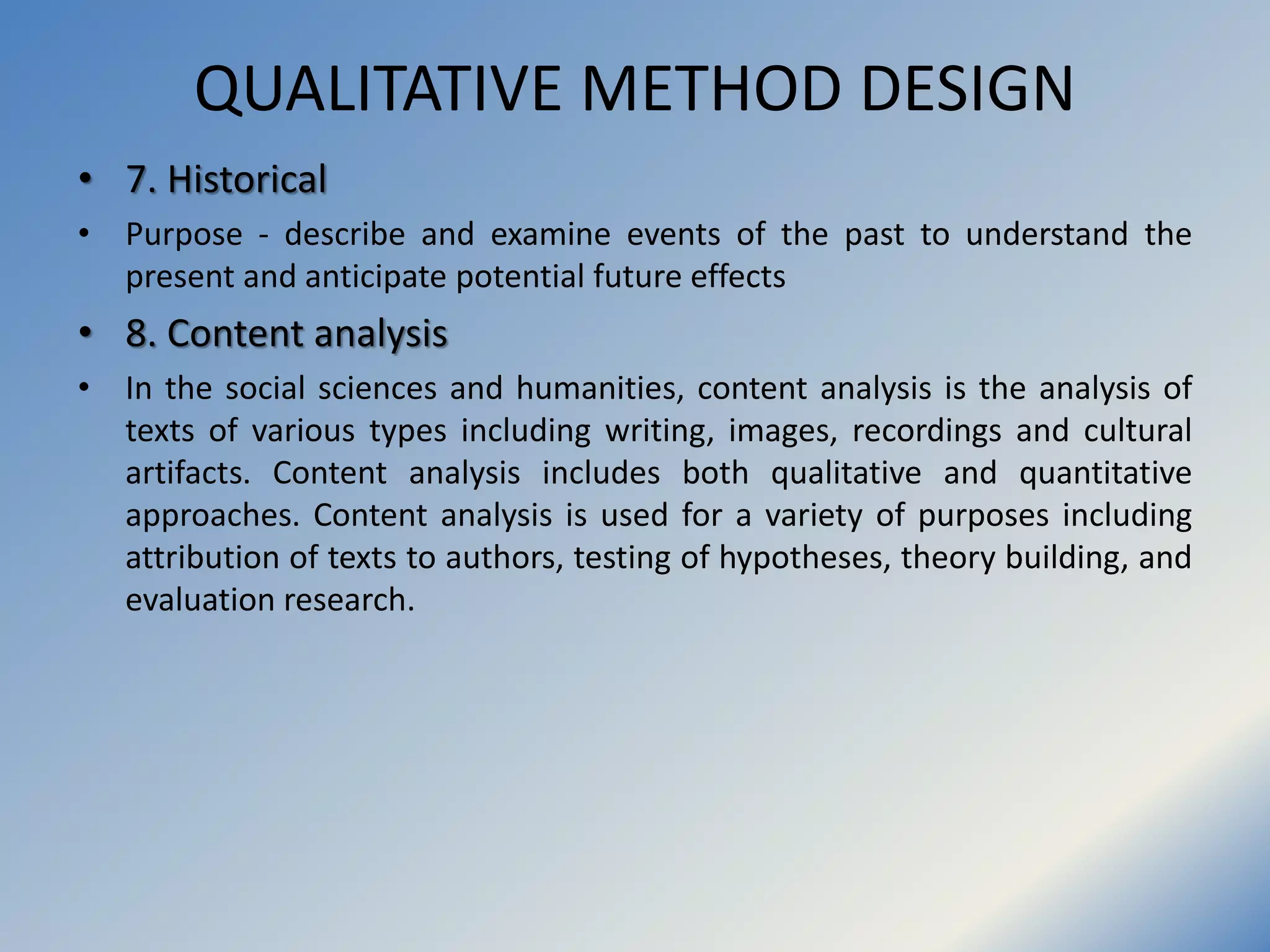 QUALITATIVE METHOD DESIGN
• 7. Historical
• Purpose - describe and examine events of the past to understand the
present and anticipate potential future effects
• 8. Content analysis
• In the social sciences and humanities, content analysis is the analysis of
texts of various types including writing, images, recordings and cultural
artifacts. Content analysis includes both qualitative and quantitative
approaches. Content analysis is used for a variety of purposes including
attribution of texts to authors, testing of hypotheses, theory building, and
evaluation research.
 