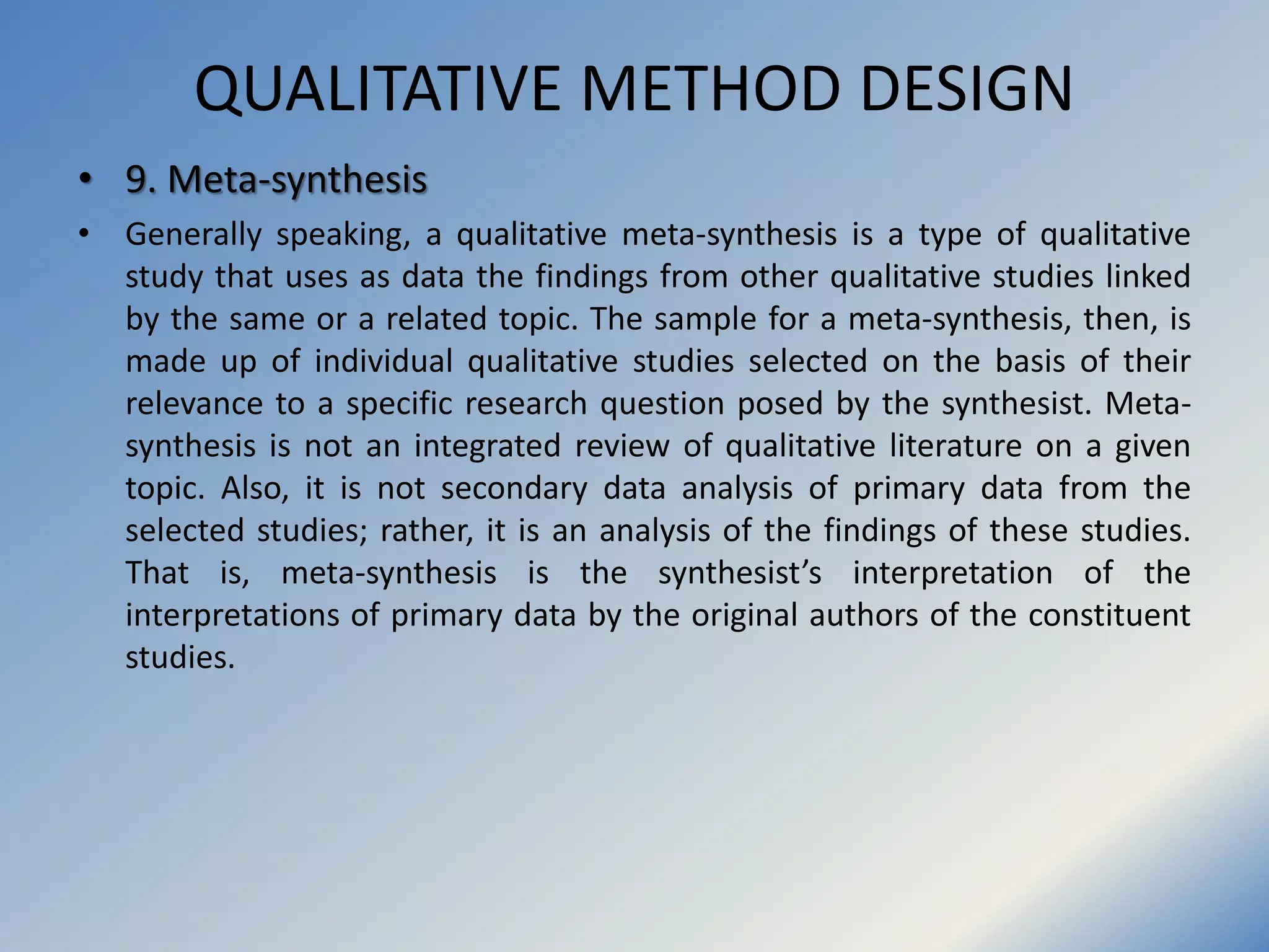 QUALITATIVE METHOD DESIGN
• 9. Meta-synthesis
• Generally speaking, a qualitative meta-synthesis is a type of qualitative
study that uses as data the findings from other qualitative studies linked
by the same or a related topic. The sample for a meta-synthesis, then, is
made up of individual qualitative studies selected on the basis of their
relevance to a specific research question posed by the synthesist. Meta-
synthesis is not an integrated review of qualitative literature on a given
topic. Also, it is not secondary data analysis of primary data from the
selected studies; rather, it is an analysis of the findings of these studies.
That is, meta-synthesis is the synthesist’s interpretation of the
interpretations of primary data by the original authors of the constituent
studies.
 