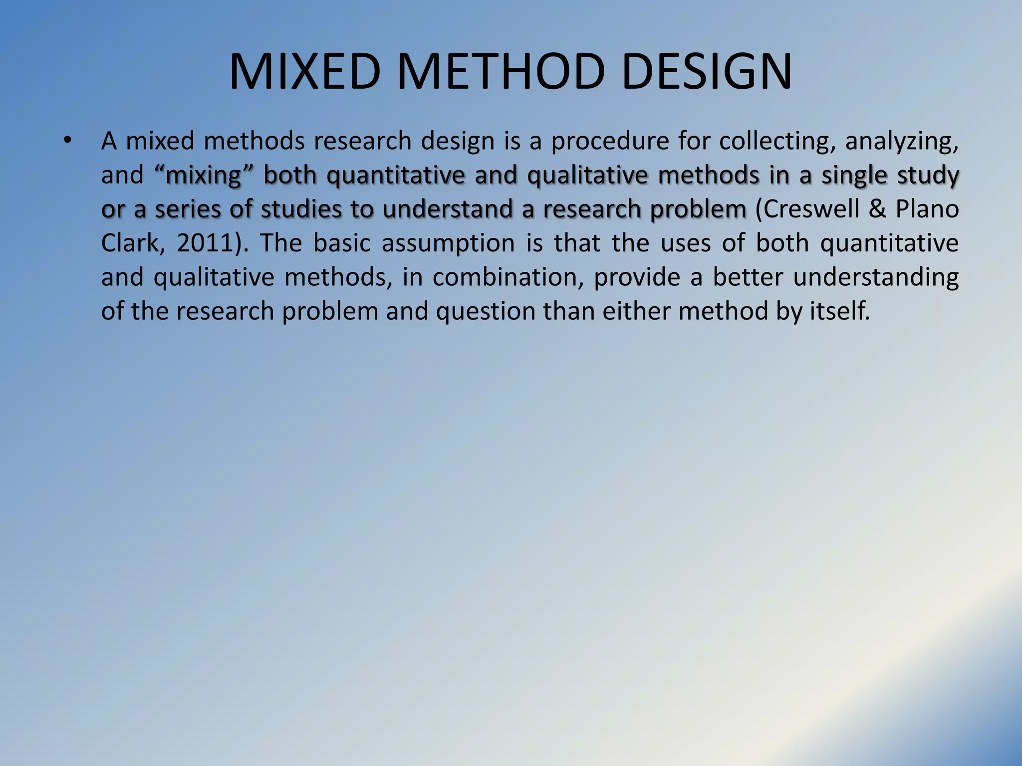 MIXED METHOD DESIGN
• A mixed methods research design is a procedure for collecting, analyzing,
and “mixing” both quantitative and qualitative methods in a single study
or a series of studies to understand a research problem (Creswell & Plano
Clark, 2011). The basic assumption is that the uses of both quantitative
and qualitative methods, in combination, provide a better understanding
of the research problem and question than either method by itself.
 