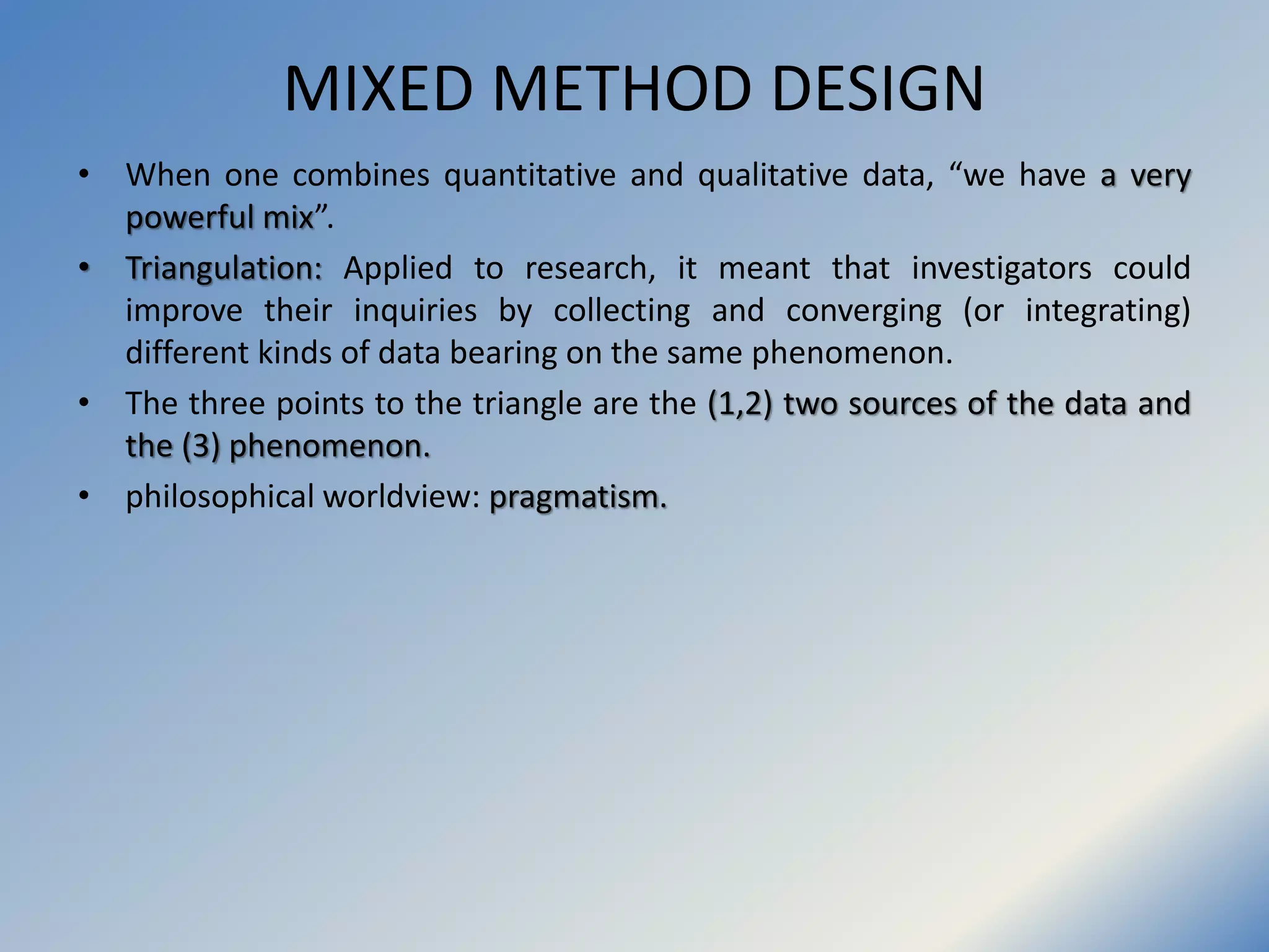 MIXED METHOD DESIGN
• When one combines quantitative and qualitative data, “we have a very
powerful mix”.
• Triangulation: Applied to research, it meant that investigators could
improve their inquiries by collecting and converging (or integrating)
different kinds of data bearing on the same phenomenon.
• The three points to the triangle are the (1,2) two sources of the data and
the (3) phenomenon.
• philosophical worldview: pragmatism.
 