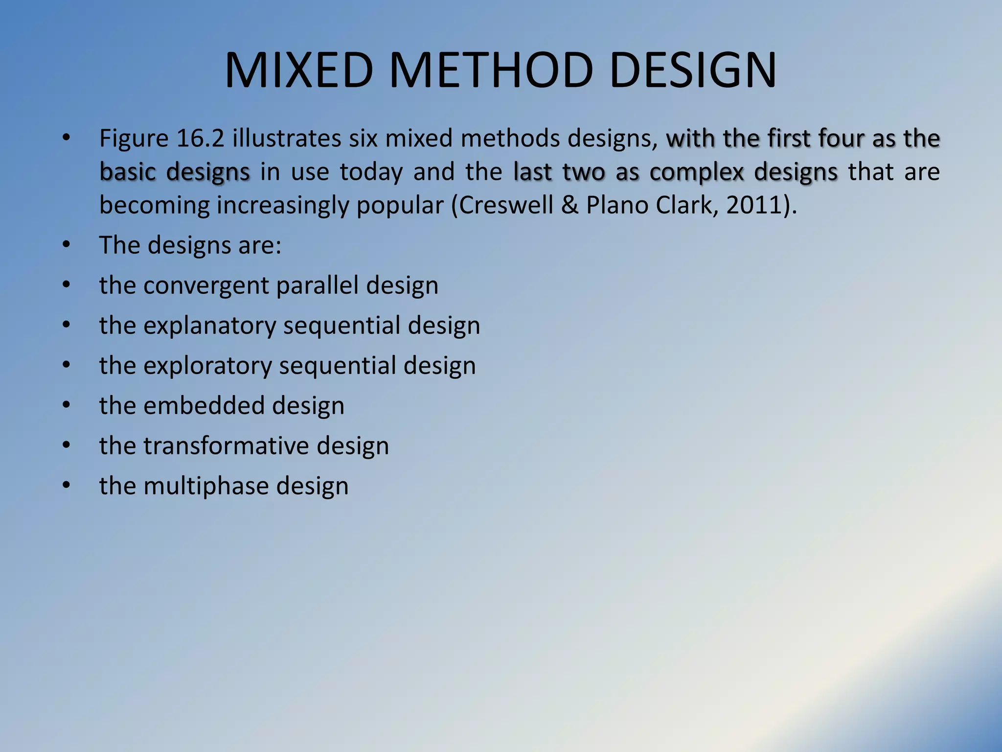MIXED METHOD DESIGN
• Figure 16.2 illustrates six mixed methods designs, with the first four as the
basic designs in use today and the last two as complex designs that are
becoming increasingly popular (Creswell & Plano Clark, 2011).
• The designs are:
• the convergent parallel design
• the explanatory sequential design
• the exploratory sequential design
• the embedded design
• the transformative design
• the multiphase design
 