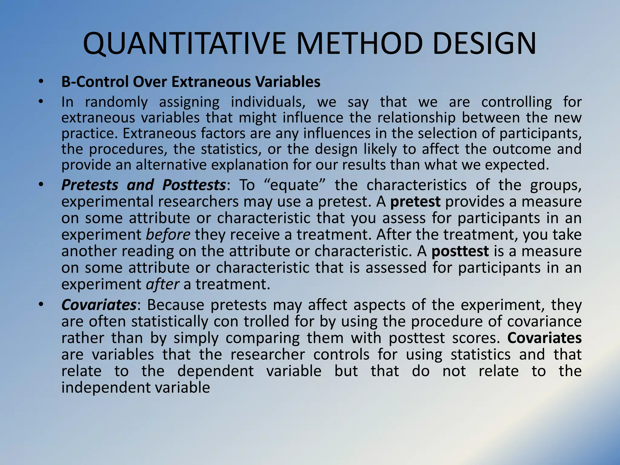 QUANTITATIVE METHOD DESIGN
• B-Control Over Extraneous Variables
• In randomly assigning individuals, we say that we are controlling for
extraneous variables that might influence the relationship between the new
practice. Extraneous factors are any influences in the selection of participants,
the procedures, the statistics, or the design likely to affect the outcome and
provide an alternative explanation for our results than what we expected.
• Pretests and Posttests: To “equate” the characteristics of the groups,
experimental researchers may use a pretest. A pretest provides a measure
on some attribute or characteristic that you assess for participants in an
experiment before they receive a treatment. After the treatment, you take
another reading on the attribute or characteristic. A posttest is a measure
on some attribute or characteristic that is assessed for participants in an
experiment after a treatment.
• Covariates: Because pretests may affect aspects of the experiment, they
are often statistically con trolled for by using the procedure of covariance
rather than by simply comparing them with posttest scores. Covariates
are variables that the researcher controls for using statistics and that
relate to the dependent variable but that do not relate to the
independent variable
 