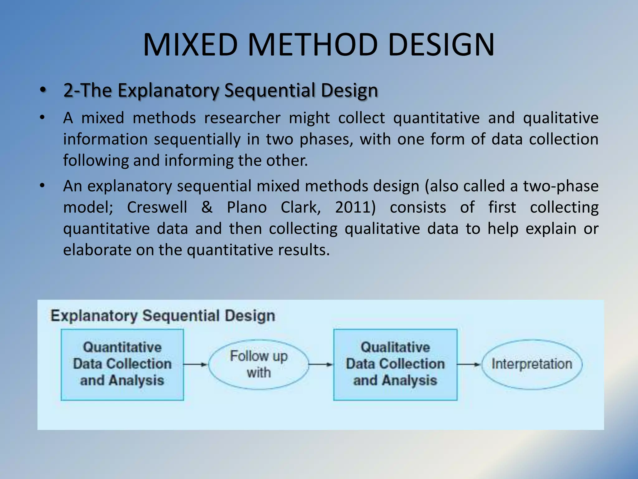 MIXED METHOD DESIGN
• 2-The Explanatory Sequential Design
• A mixed methods researcher might collect quantitative and qualitative
information sequentially in two phases, with one form of data collection
following and informing the other.
• An explanatory sequential mixed methods design (also called a two-phase
model; Creswell & Plano Clark, 2011) consists of first collecting
quantitative data and then collecting qualitative data to help explain or
elaborate on the quantitative results.
 