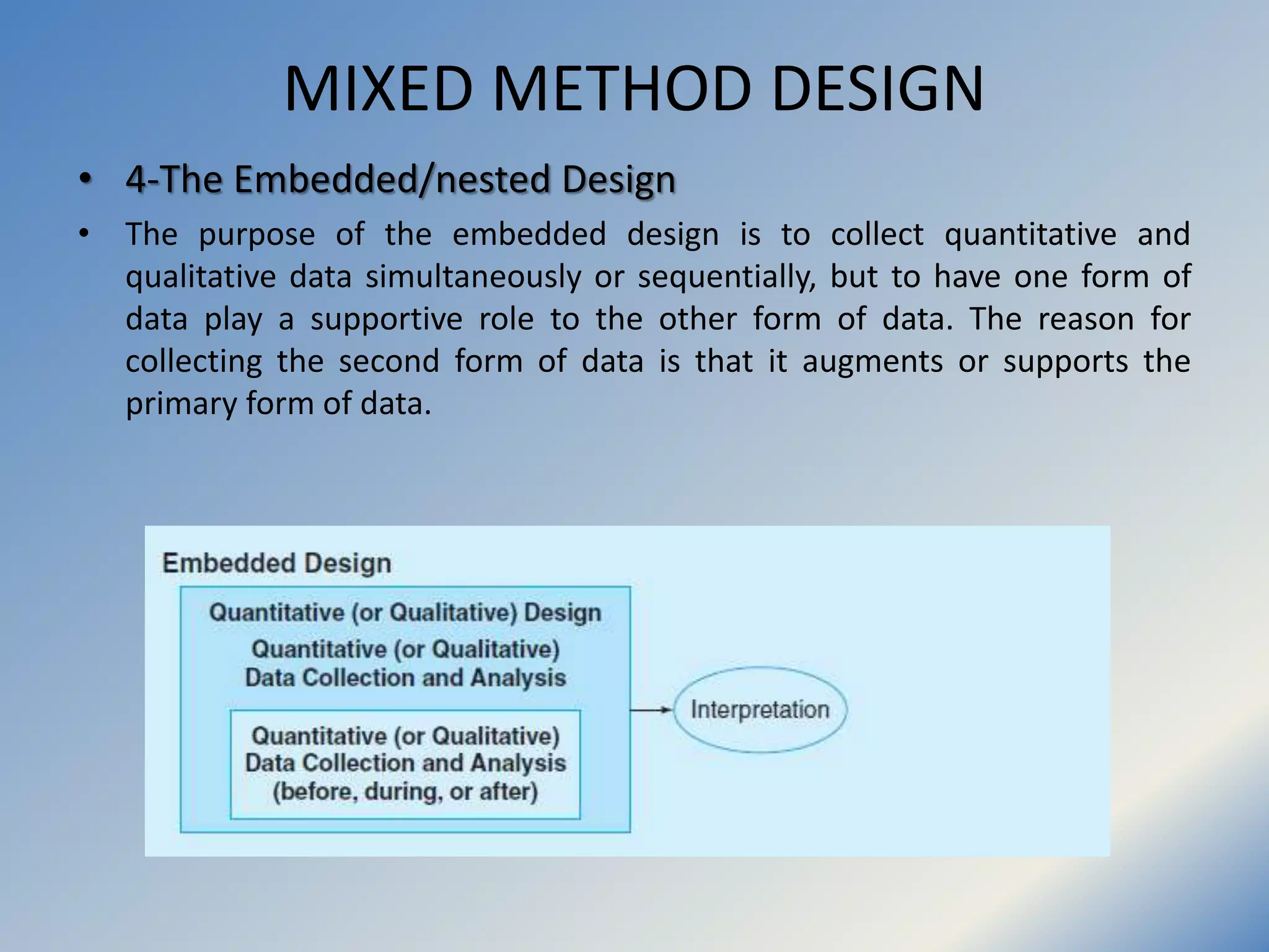 MIXED METHOD DESIGN
• 4-The Embedded/nested Design
• The purpose of the embedded design is to collect quantitative and
qualitative data simultaneously or sequentially, but to have one form of
data play a supportive role to the other form of data. The reason for
collecting the second form of data is that it augments or supports the
primary form of data.
 