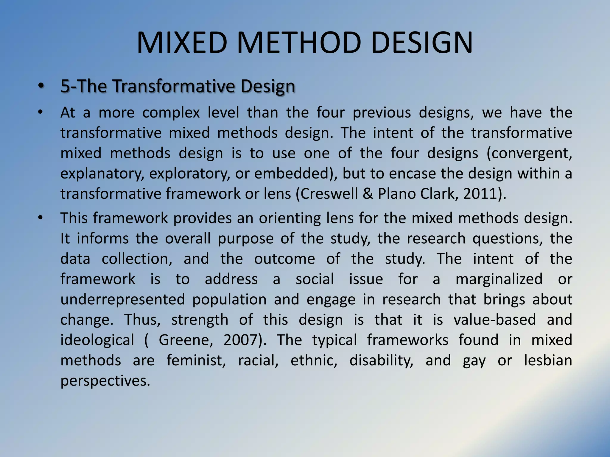 MIXED METHOD DESIGN
• 5-The Transformative Design
• At a more complex level than the four previous designs, we have the
transformative mixed methods design. The intent of the transformative
mixed methods design is to use one of the four designs (convergent,
explanatory, exploratory, or embedded), but to encase the design within a
transformative framework or lens (Creswell & Plano Clark, 2011).
• This framework provides an orienting lens for the mixed methods design.
It informs the overall purpose of the study, the research questions, the
data collection, and the outcome of the study. The intent of the
framework is to address a social issue for a marginalized or
underrepresented population and engage in research that brings about
change. Thus, strength of this design is that it is value-based and
ideological ( Greene, 2007). The typical frameworks found in mixed
methods are feminist, racial, ethnic, disability, and gay or lesbian
perspectives.
 