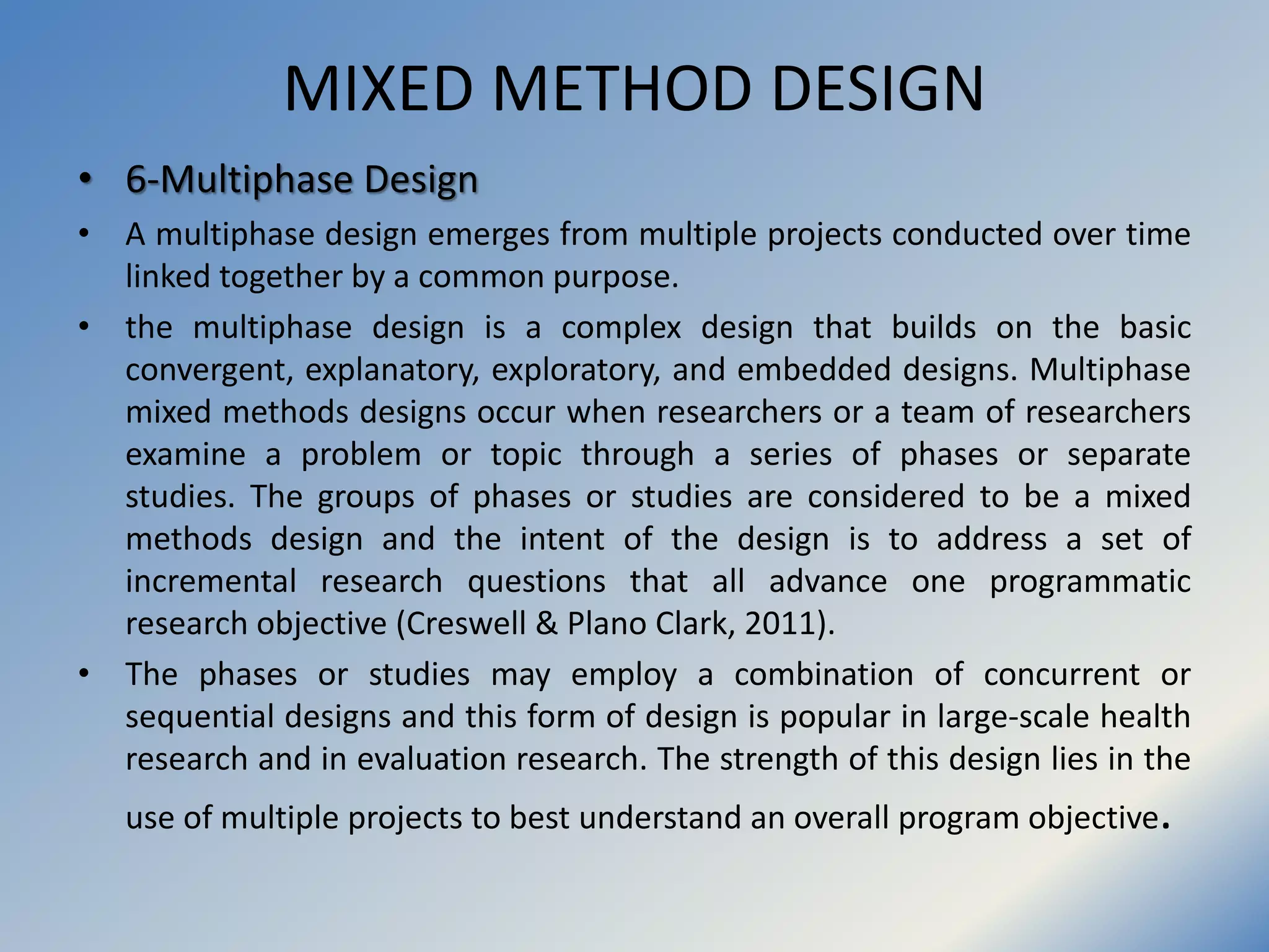 MIXED METHOD DESIGN
• 6-Multiphase Design
• A multiphase design emerges from multiple projects conducted over time
linked together by a common purpose.
• the multiphase design is a complex design that builds on the basic
convergent, explanatory, exploratory, and embedded designs. Multiphase
mixed methods designs occur when researchers or a team of researchers
examine a problem or topic through a series of phases or separate
studies. The groups of phases or studies are considered to be a mixed
methods design and the intent of the design is to address a set of
incremental research questions that all advance one programmatic
research objective (Creswell & Plano Clark, 2011).
• The phases or studies may employ a combination of concurrent or
sequential designs and this form of design is popular in large-scale health
research and in evaluation research. The strength of this design lies in the
use of multiple projects to best understand an overall program objective.
 