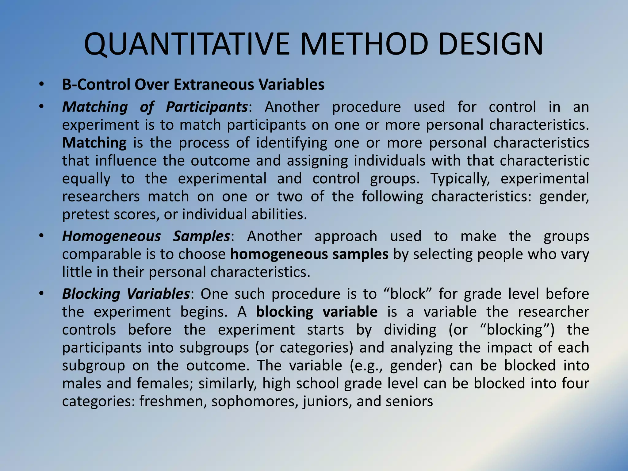 QUANTITATIVE METHOD DESIGN
• B-Control Over Extraneous Variables
• Matching of Participants: Another procedure used for control in an
experiment is to match participants on one or more personal characteristics.
Matching is the process of identifying one or more personal characteristics
that influence the outcome and assigning individuals with that characteristic
equally to the experimental and control groups. Typically, experimental
researchers match on one or two of the following characteristics: gender,
pretest scores, or individual abilities.
• Homogeneous Samples: Another approach used to make the groups
comparable is to choose homogeneous samples by selecting people who vary
little in their personal characteristics.
• Blocking Variables: One such procedure is to “block” for grade level before
the experiment begins. A blocking variable is a variable the researcher
controls before the experiment starts by dividing (or “blocking”) the
participants into subgroups (or categories) and analyzing the impact of each
subgroup on the outcome. The variable (e.g., gender) can be blocked into
males and females; similarly, high school grade level can be blocked into four
categories: freshmen, sophomores, juniors, and seniors
 