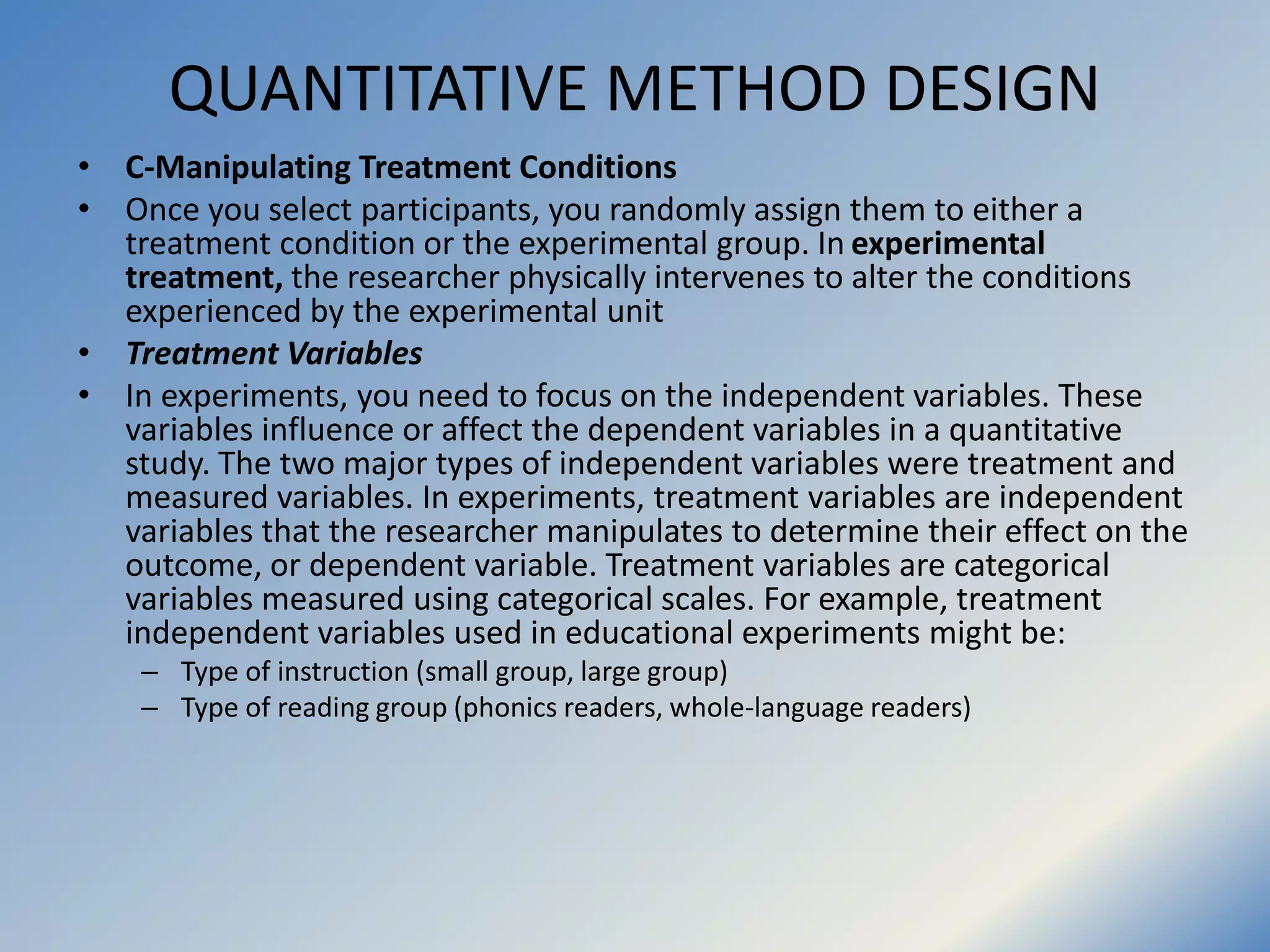 QUANTITATIVE METHOD DESIGN
• C-Manipulating Treatment Conditions
• Once you select participants, you randomly assign them to either a
treatment condition or the experimental group. In experimental
treatment, the researcher physically intervenes to alter the conditions
experienced by the experimental unit
• Treatment Variables
• In experiments, you need to focus on the independent variables. These
variables influence or affect the dependent variables in a quantitative
study. The two major types of independent variables were treatment and
measured variables. In experiments, treatment variables are independent
variables that the researcher manipulates to determine their effect on the
outcome, or dependent variable. Treatment variables are categorical
variables measured using categorical scales. For example, treatment
independent variables used in educational experiments might be:
– Type of instruction (small group, large group)
– Type of reading group (phonics readers, whole-language readers)
 